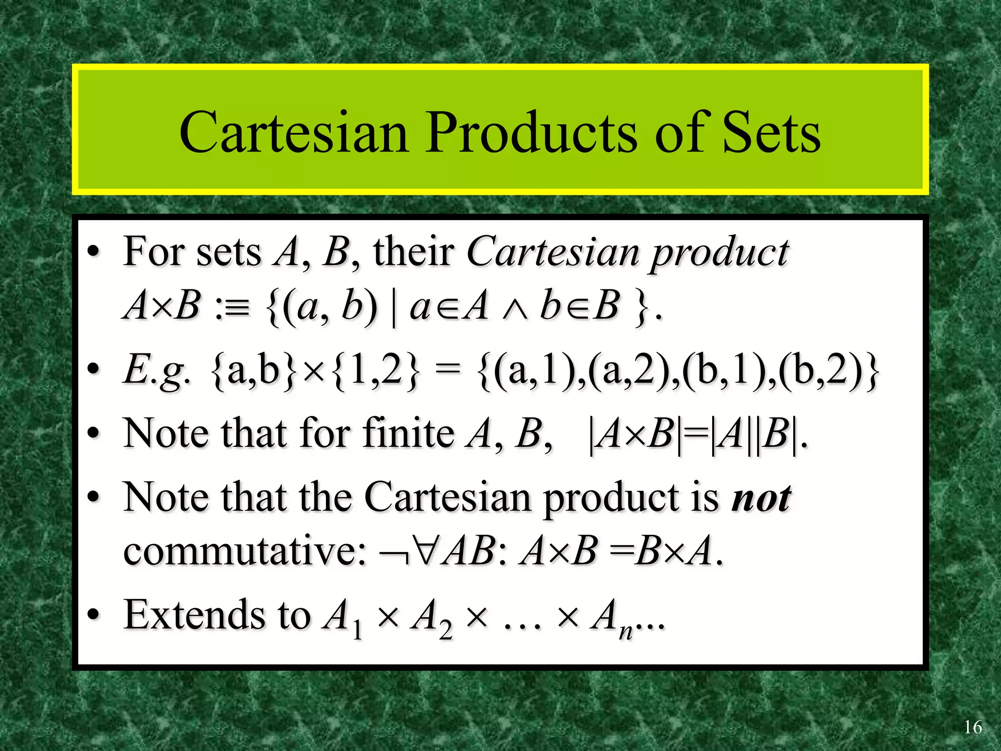 16
Cartesian Products of Sets
• For sets A, B, their Cartesian product
AB : {(a, b) | aA  bB }.
• E.g. {a,b}{1,2} = {(a,1),(a,2),(b,1),(b,2)}
• Note that for finite A, B, |AB|=|A||B|.
• Note that the Cartesian product is not
commutative: AB: AB =BA.
• Extends to A1  A2  …  An...
 