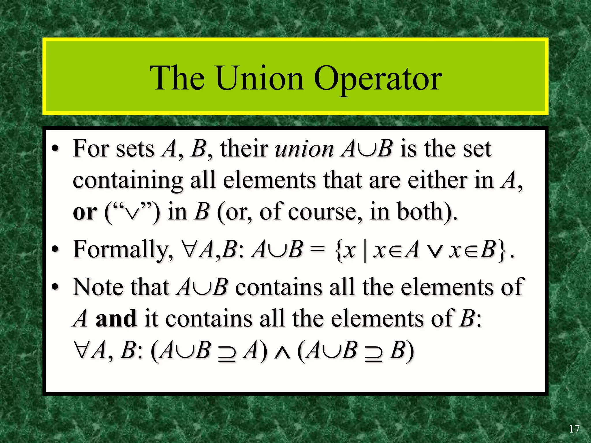 17
The Union Operator
• For sets A, B, their union AB is the set
containing all elements that are either in A,
or (“”) in B (or, of course, in both).
• Formally, A,B: AB = {x | xA  xB}.
• Note that AB contains all the elements of
A and it contains all the elements of B:
A, B: (AB  A)  (AB  B)
 