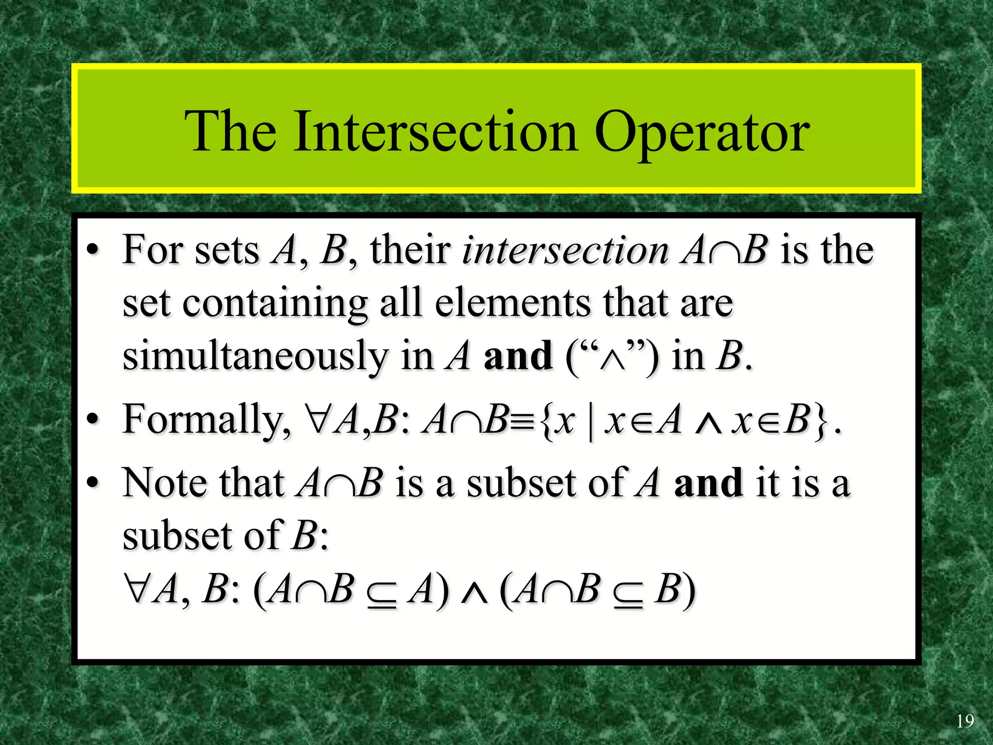 19
The Intersection Operator
• For sets A, B, their intersection AB is the
set containing all elements that are
simultaneously in A and (“”) in B.
• Formally, A,B: AB{x | xA  xB}.
• Note that AB is a subset of A and it is a
subset of B:
A, B: (AB  A)  (AB  B)
 
