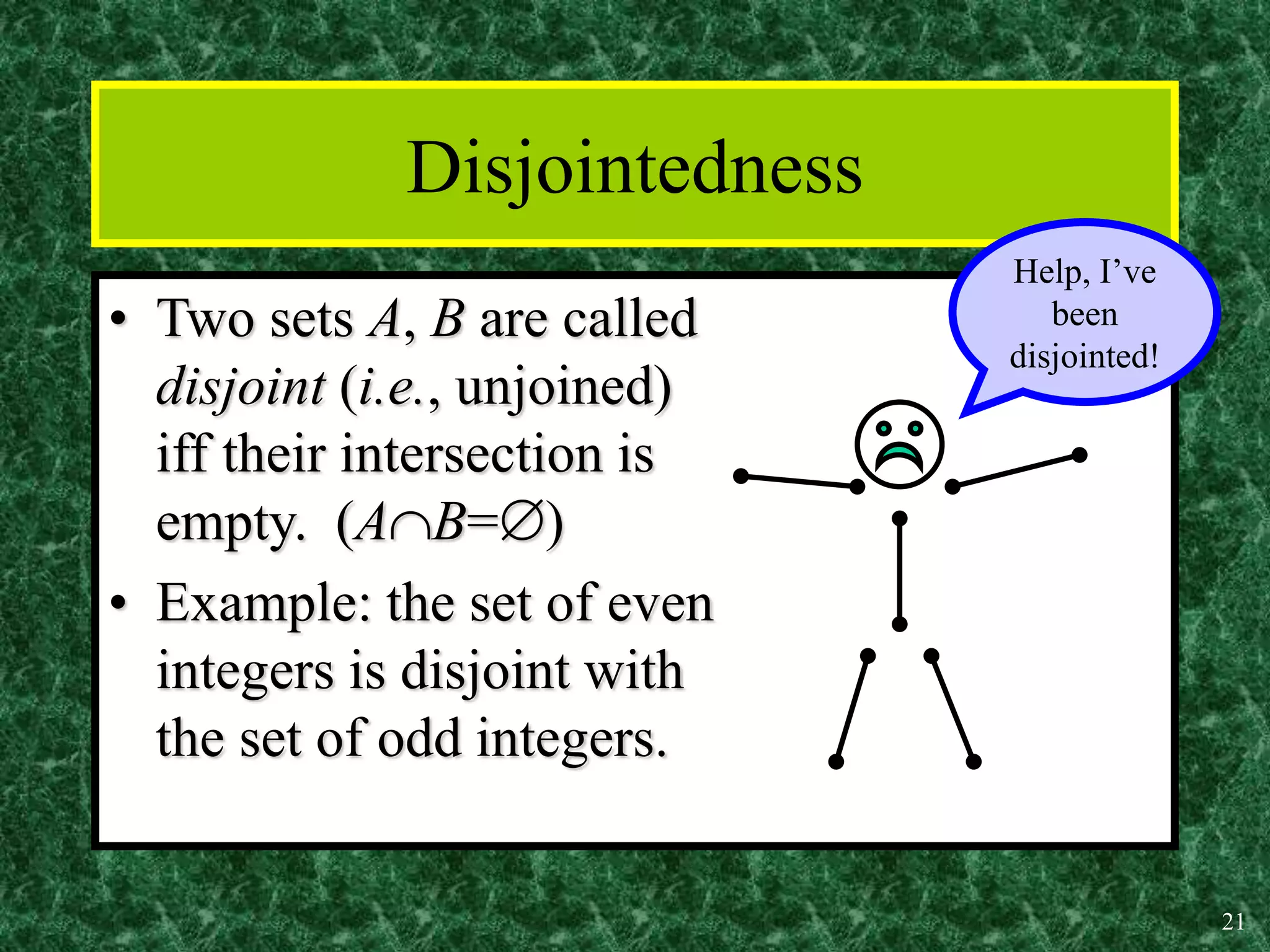 21
Disjointedness
• Two sets A, B are called
disjoint (i.e., unjoined)
iff their intersection is
empty. (AB=)
• Example: the set of even
integers is disjoint with
the set of odd integers.
Help, I’ve
been
disjointed!
 