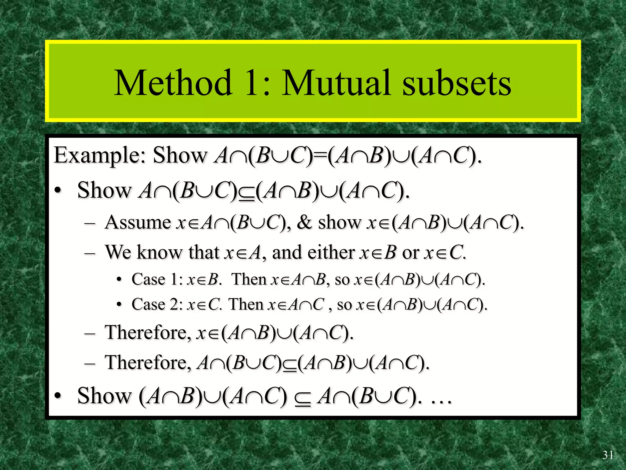 31
Method 1: Mutual subsets
Example: Show A(BC)=(AB)(AC).
• Show A(BC)(AB)(AC).
– Assume xA(BC), & show x(AB)(AC).
– We know that xA, and either xB or xC.
• Case 1: xB. Then xAB, so x(AB)(AC).
• Case 2: xC. Then xAC , so x(AB)(AC).
– Therefore, x(AB)(AC).
– Therefore, A(BC)(AB)(AC).
• Show (AB)(AC)  A(BC). …
 