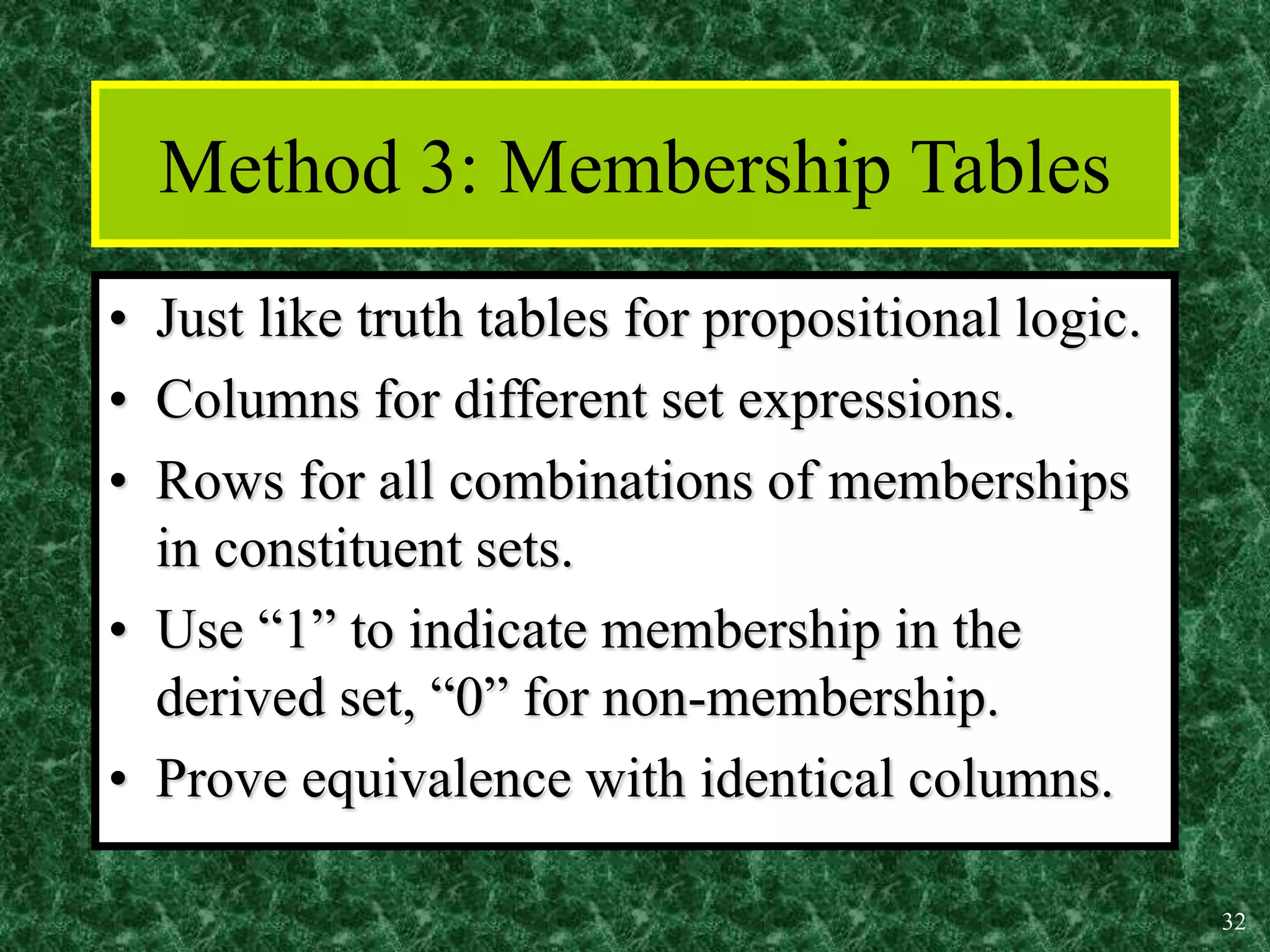 32
Method 3: Membership Tables
• Just like truth tables for propositional logic.
• Columns for different set expressions.
• Rows for all combinations of memberships
in constituent sets.
• Use “1” to indicate membership in the
derived set, “0” for non-membership.
• Prove equivalence with identical columns.
 