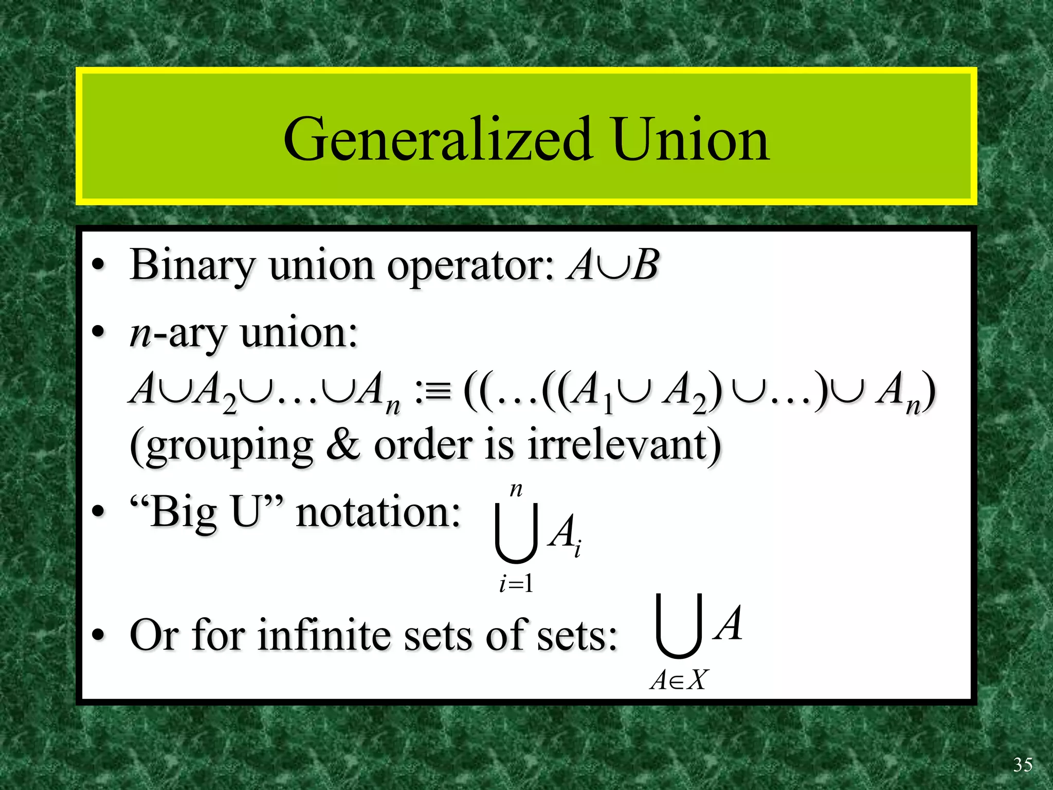 35
Generalized Union
• Binary union operator: AB
• n-ary union:
AA2…An : ((…((A1 A2) …) An)
(grouping & order is irrelevant)
• “Big U” notation:
• Or for infinite sets of sets:

n
i
i
A
1


X
A
A

 