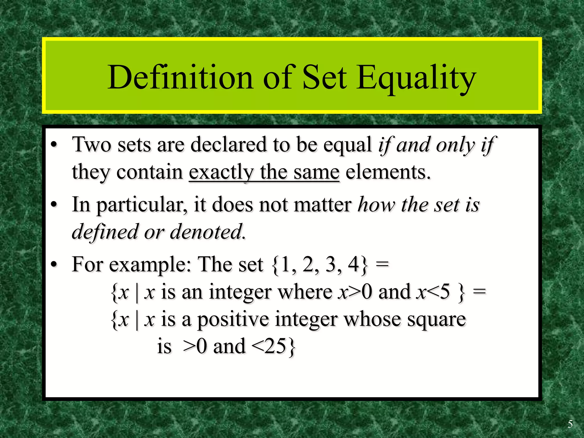 5
Definition of Set Equality
• Two sets are declared to be equal if and only if
they contain exactly the same elements.
• In particular, it does not matter how the set is
defined or denoted.
• For example: The set {1, 2, 3, 4} =
{x | x is an integer where x>0 and x<5 } =
{x | x is a positive integer whose square
is >0 and <25}
 