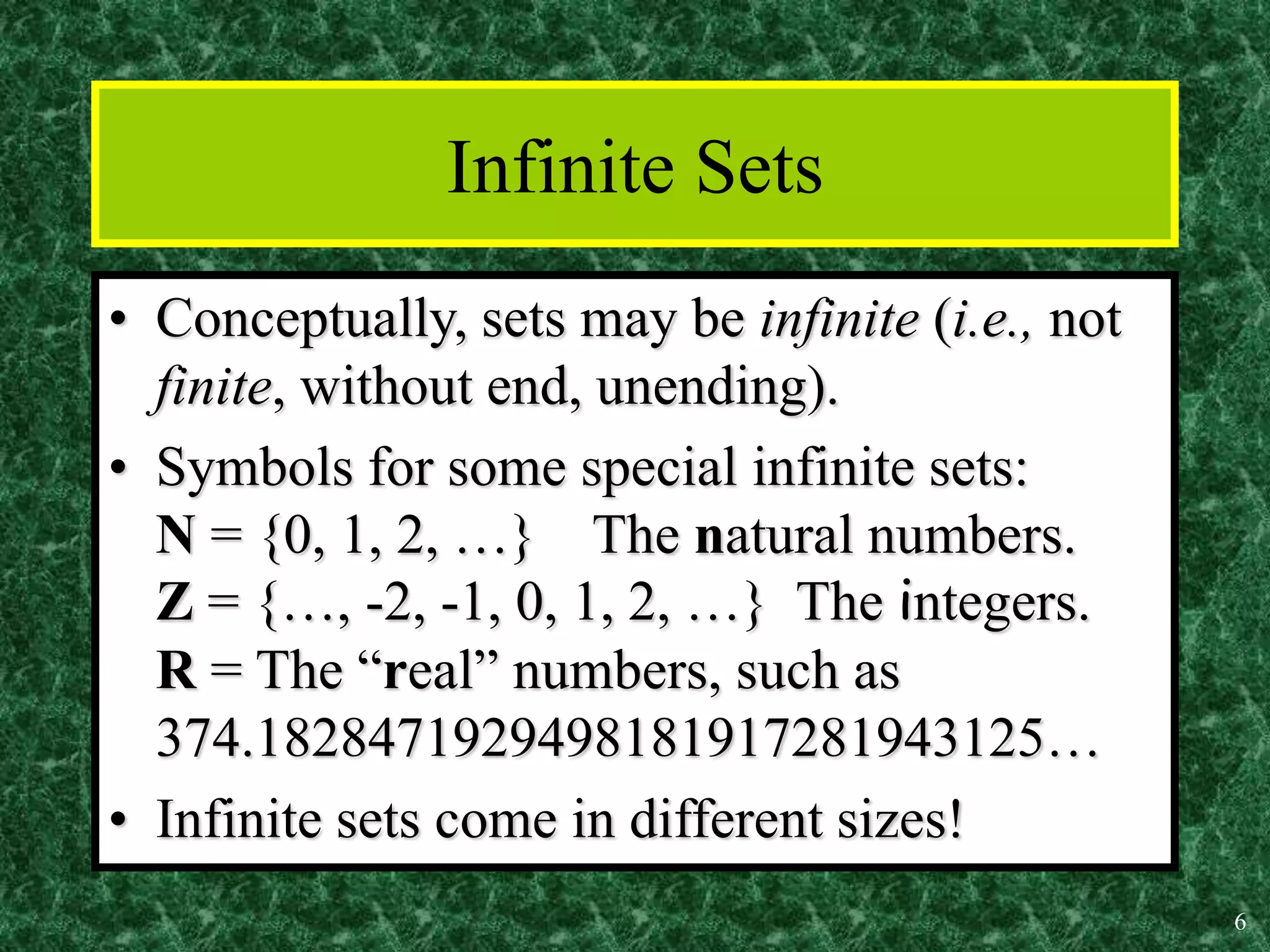 6
Infinite Sets
• Conceptually, sets may be infinite (i.e., not
finite, without end, unending).
• Symbols for some special infinite sets:
N = {0, 1, 2, …} The natural numbers.
Z = {…, -2, -1, 0, 1, 2, …} The integers.
R = The “real” numbers, such as
374.1828471929498181917281943125…
• Infinite sets come in different sizes!
 