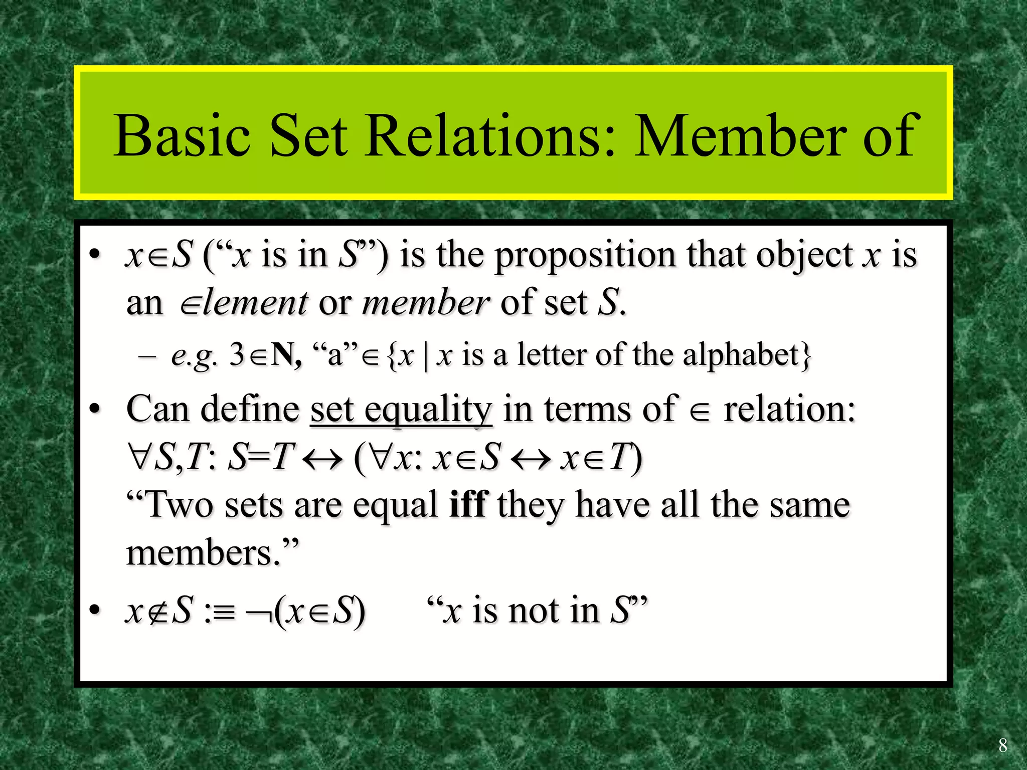 8
Basic Set Relations: Member of
• xS (“x is in S”) is the proposition that object x is
an lement or member of set S.
– e.g. 3N, “a”{x | x is a letter of the alphabet}
• Can define set equality in terms of  relation:
S,T: S=T  (x: xS  xT)
“Two sets are equal iff they have all the same
members.”
• xS : (xS) “x is not in S”
 