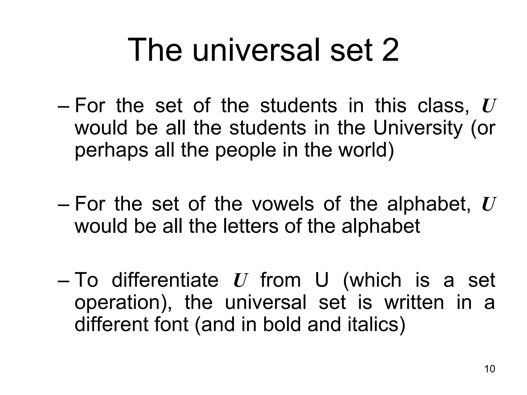 10
The universal set 2
– For the set of the students in this class, U
would be all the students in the University (or
perhaps all the people in the world)
– For the set of the vowels of the alphabet, U
would be all the letters of the alphabet
– To differentiate U from U (which is a set
operation), the universal set is written in a
different font (and in bold and italics)
 