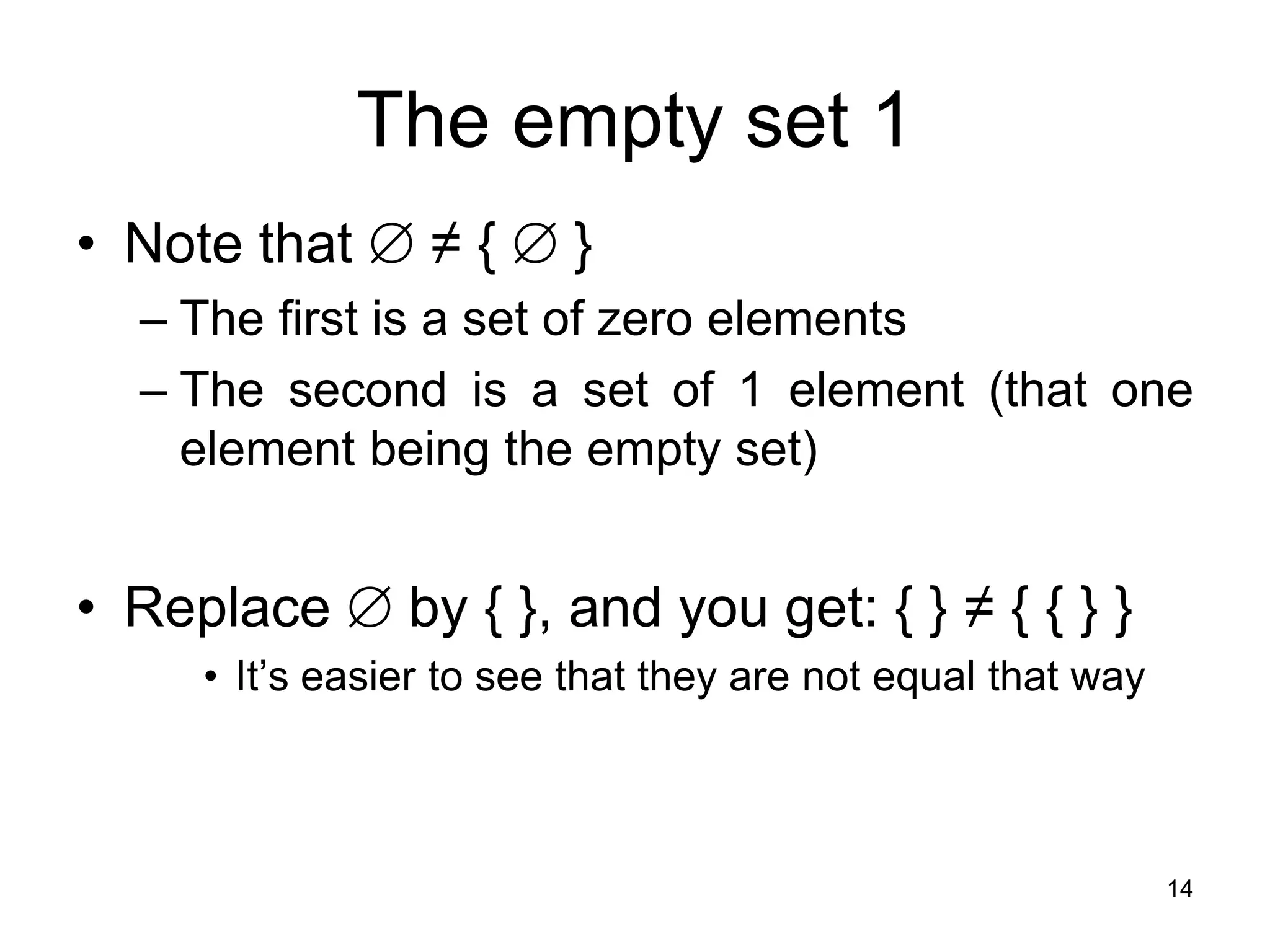 14
The empty set 1
• Note that  ≠ {  }
– The first is a set of zero elements
– The second is a set of 1 element (that one
element being the empty set)
• Replace  by { }, and you get: { } ≠ { { } }
• It’s easier to see that they are not equal that way
 