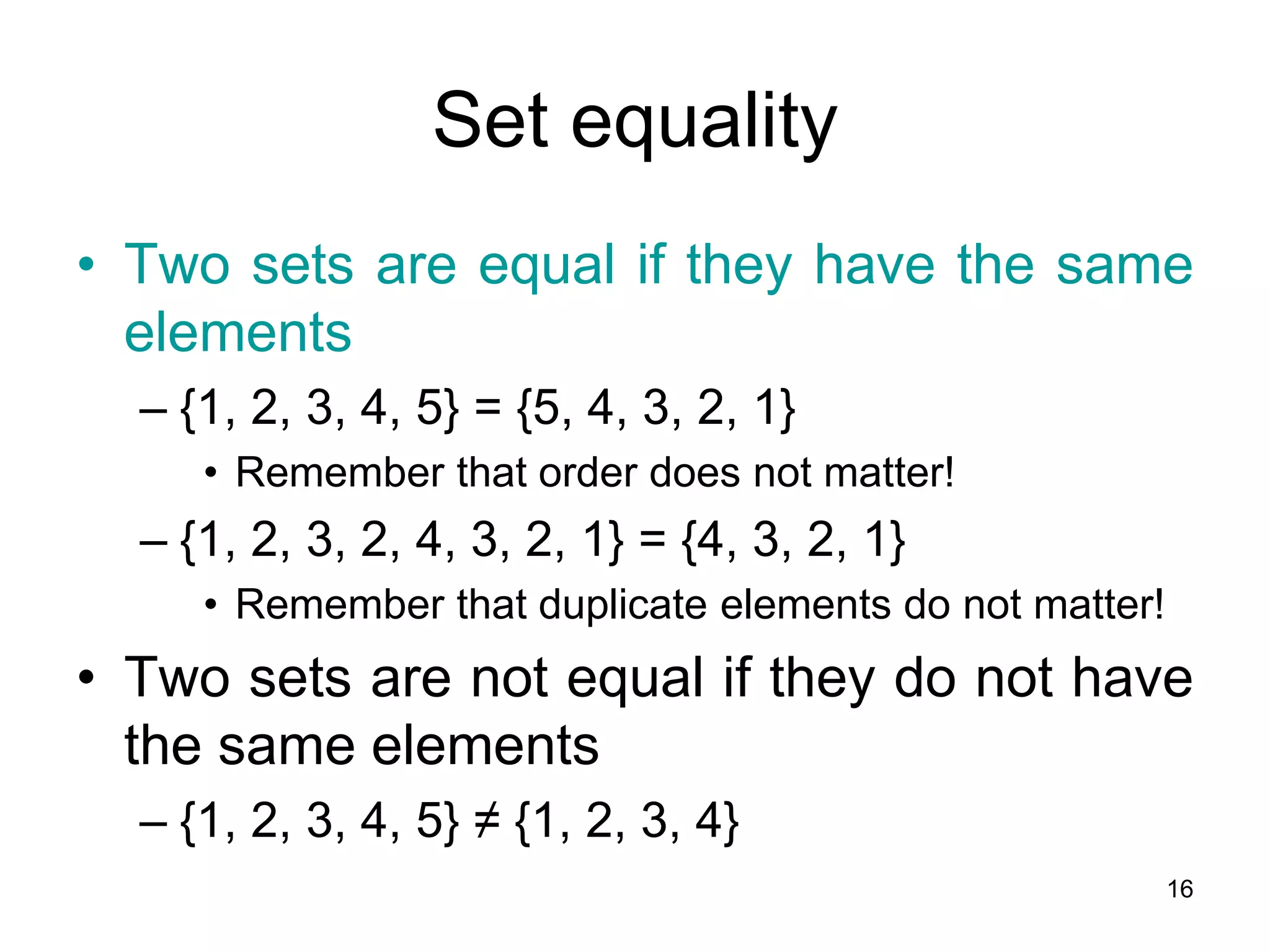 16
Set equality
• Two sets are equal if they have the same
elements
– {1, 2, 3, 4, 5} = {5, 4, 3, 2, 1}
• Remember that order does not matter!
– {1, 2, 3, 2, 4, 3, 2, 1} = {4, 3, 2, 1}
• Remember that duplicate elements do not matter!
• Two sets are not equal if they do not have
the same elements
– {1, 2, 3, 4, 5} ≠ {1, 2, 3, 4}
 