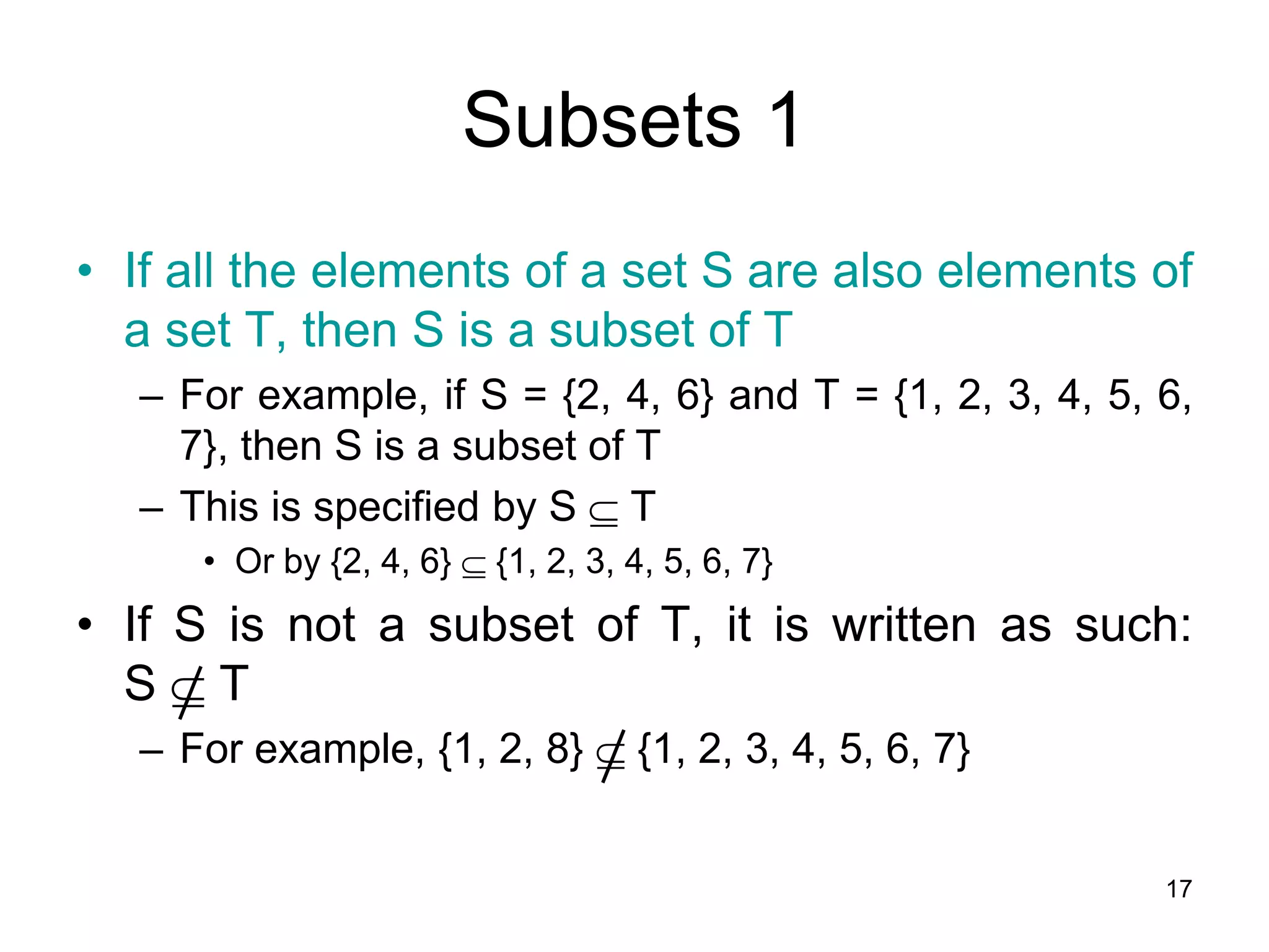 17
Subsets 1
• If all the elements of a set S are also elements of
a set T, then S is a subset of T
– For example, if S = {2, 4, 6} and T = {1, 2, 3, 4, 5, 6,
7}, then S is a subset of T
– This is specified by S  T
• Or by {2, 4, 6}  {1, 2, 3, 4, 5, 6, 7}
• If S is not a subset of T, it is written as such:
S  T
– For example, {1, 2, 8}  {1, 2, 3, 4, 5, 6, 7}
 