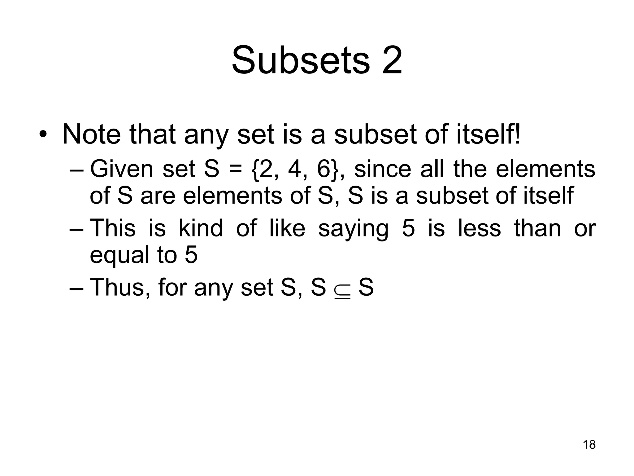 18
Subsets 2
• Note that any set is a subset of itself!
– Given set S = {2, 4, 6}, since all the elements
of S are elements of S, S is a subset of itself
– This is kind of like saying 5 is less than or
equal to 5
– Thus, for any set S, S  S
 