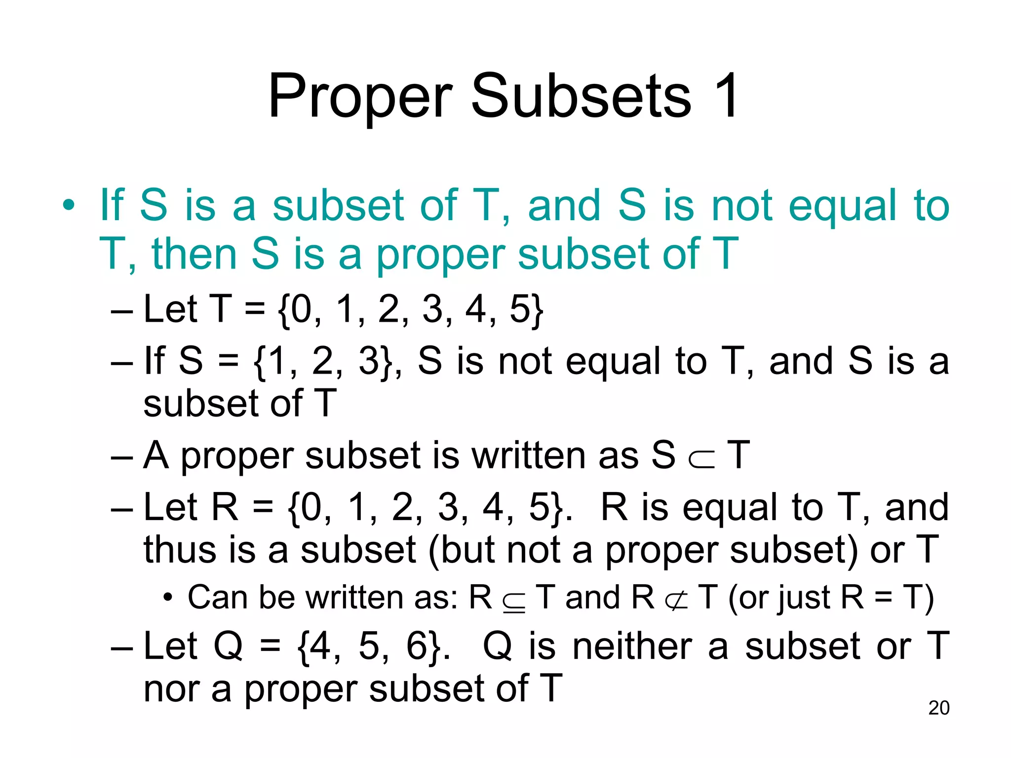 20
• If S is a subset of T, and S is not equal to
T, then S is a proper subset of T
– Let T = {0, 1, 2, 3, 4, 5}
– If S = {1, 2, 3}, S is not equal to T, and S is a
subset of T
– A proper subset is written as S  T
– Let R = {0, 1, 2, 3, 4, 5}. R is equal to T, and
thus is a subset (but not a proper subset) or T
• Can be written as: R  T and R  T (or just R = T)
– Let Q = {4, 5, 6}. Q is neither a subset or T
nor a proper subset of T
Proper Subsets 1
 