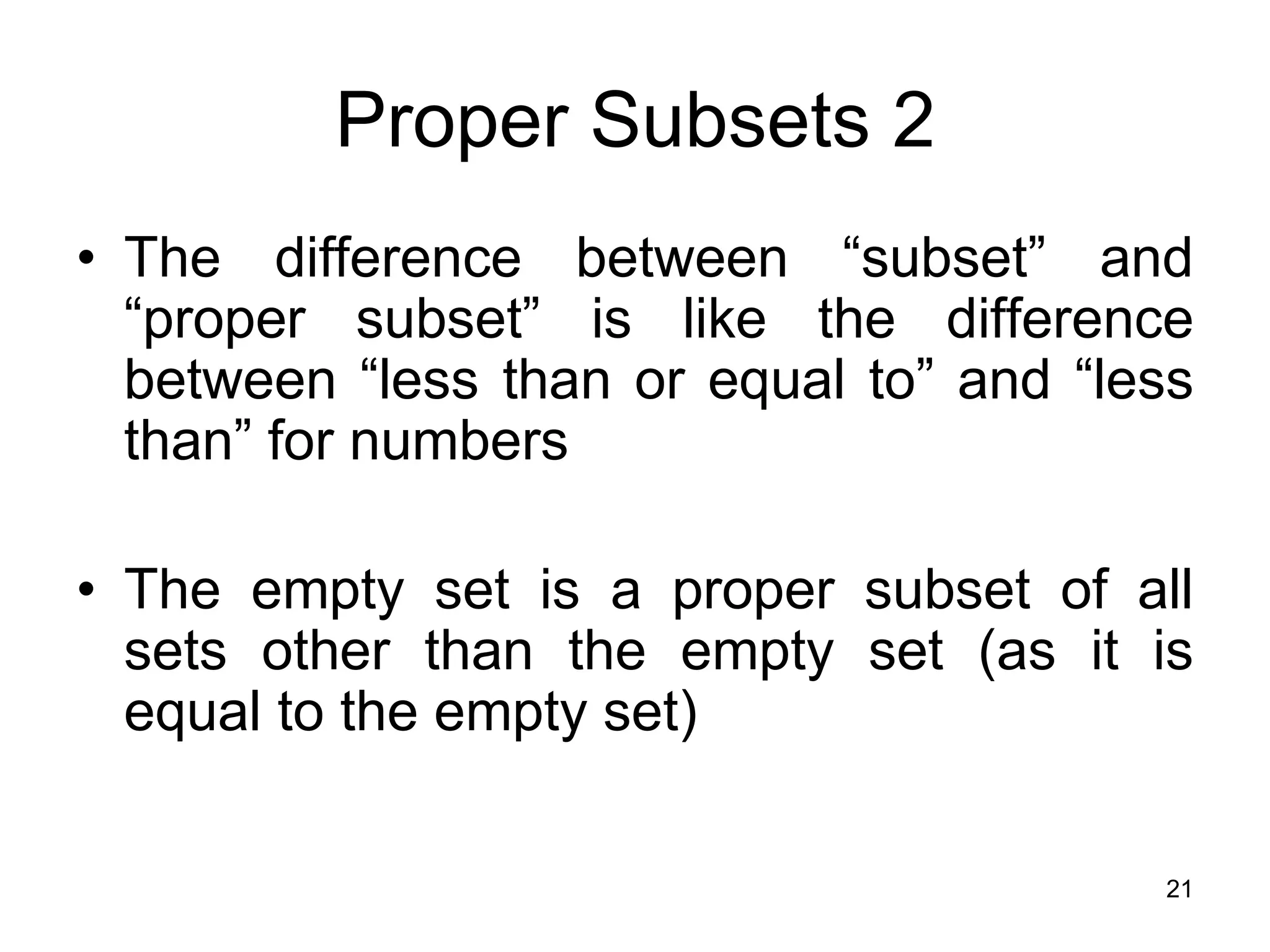 21
Proper Subsets 2
• The difference between “subset” and
“proper subset” is like the difference
between “less than or equal to” and “less
than” for numbers
• The empty set is a proper subset of all
sets other than the empty set (as it is
equal to the empty set)
 