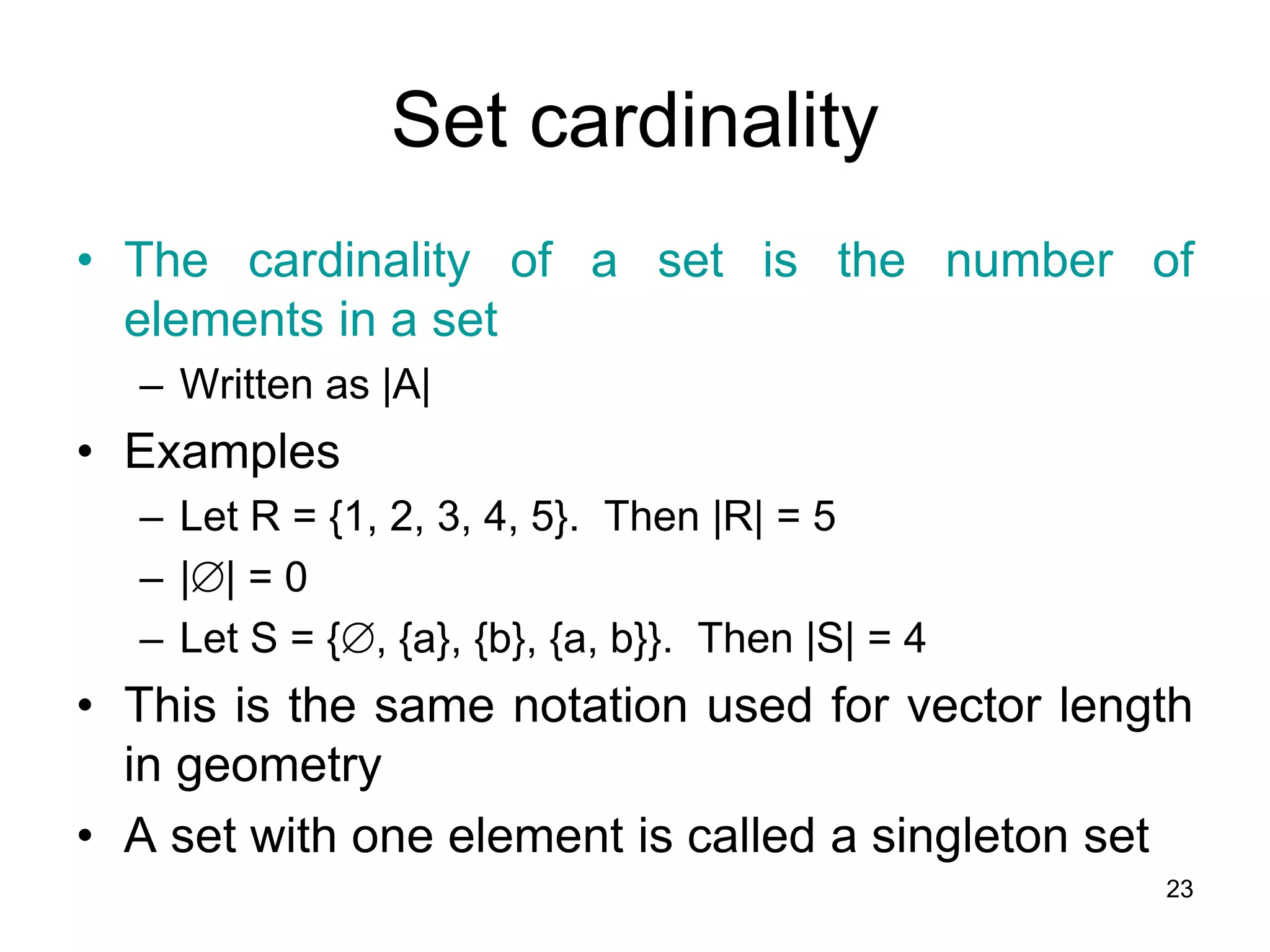 23
Set cardinality
• The cardinality of a set is the number of
elements in a set
– Written as |A|
• Examples
– Let R = {1, 2, 3, 4, 5}. Then |R| = 5
– || = 0
– Let S = {, {a}, {b}, {a, b}}. Then |S| = 4
• This is the same notation used for vector length
in geometry
• A set with one element is called a singleton set
 
