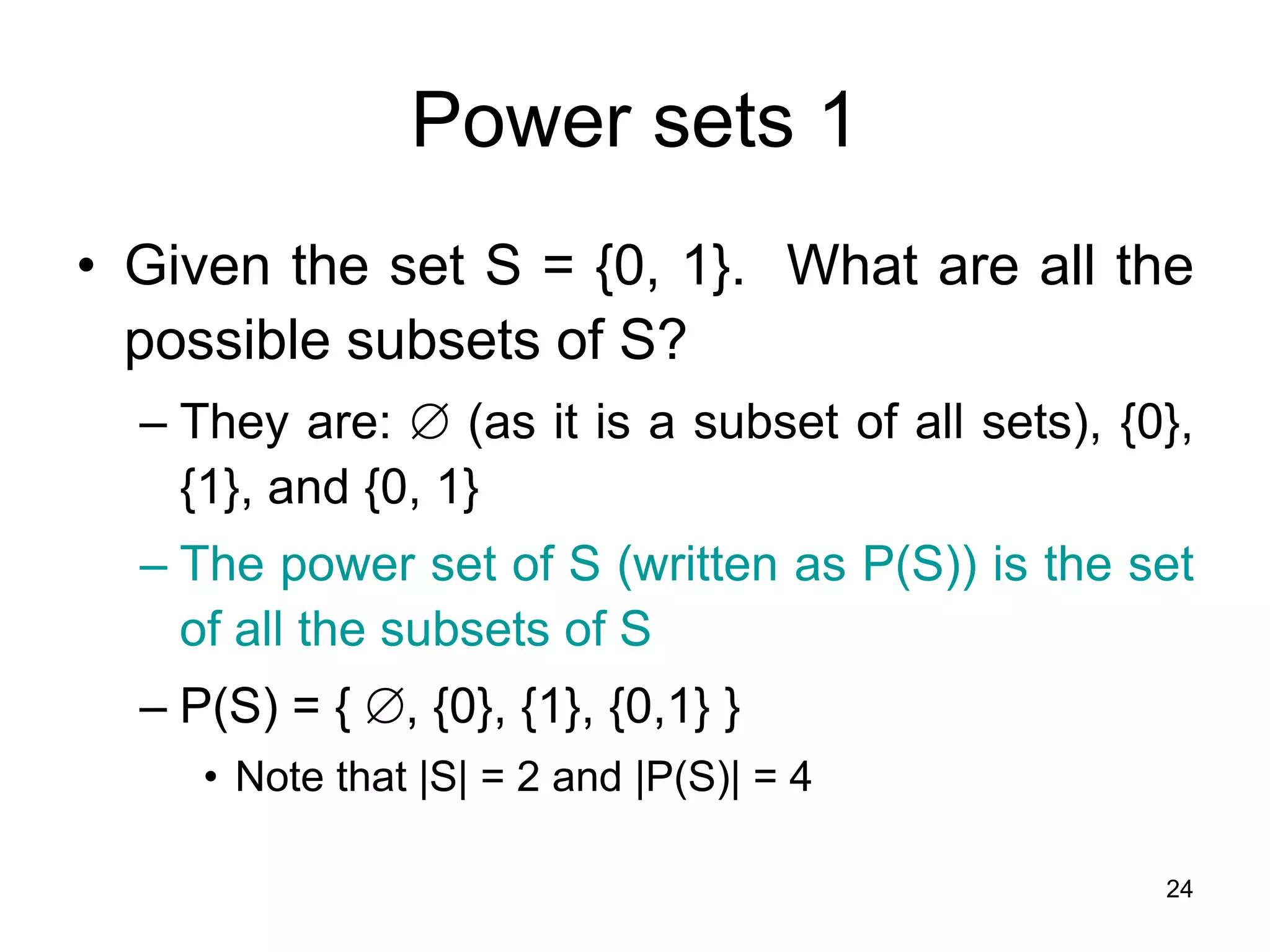 24
Power sets 1
• Given the set S = {0, 1}. What are all the
possible subsets of S?
– They are:  (as it is a subset of all sets), {0},
{1}, and {0, 1}
– The power set of S (written as P(S)) is the set
of all the subsets of S
– P(S) = { , {0}, {1}, {0,1} }
• Note that |S| = 2 and |P(S)| = 4
 