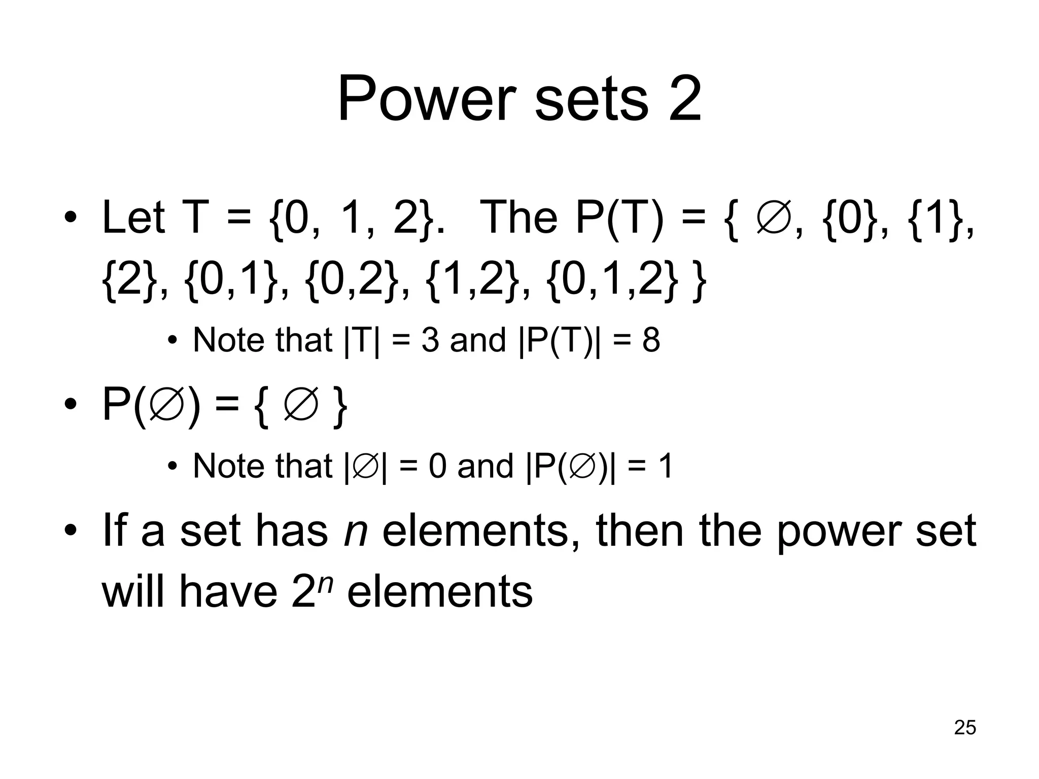 25
Power sets 2
• Let T = {0, 1, 2}. The P(T) = { , {0}, {1},
{2}, {0,1}, {0,2}, {1,2}, {0,1,2} }
• Note that |T| = 3 and |P(T)| = 8
• P() = {  }
• Note that || = 0 and |P()| = 1
• If a set has n elements, then the power set
will have 2n elements
 