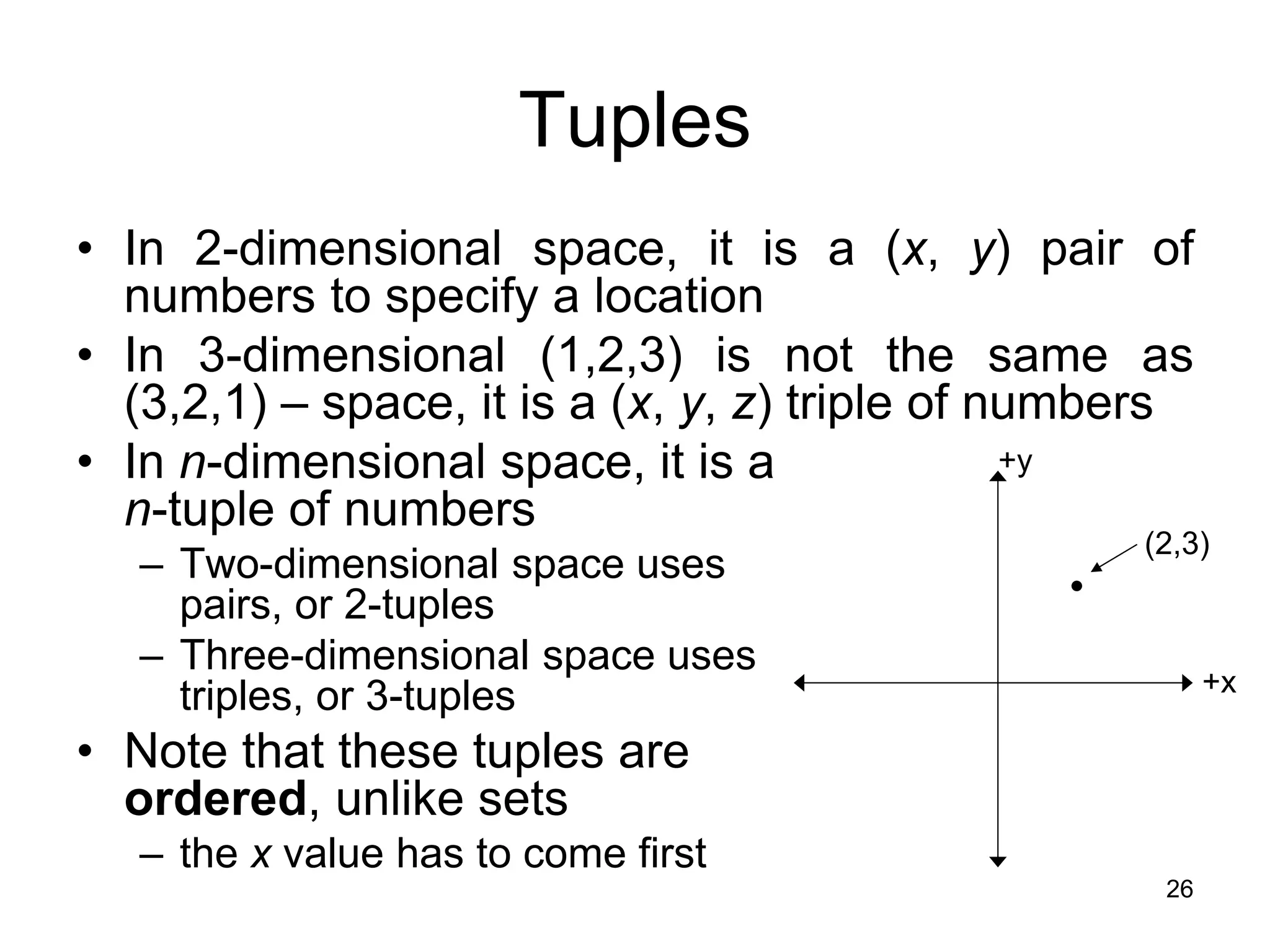 26
Tuples
• In 2-dimensional space, it is a (x, y) pair of
numbers to specify a location
• In 3-dimensional (1,2,3) is not the same as
(3,2,1) – space, it is a (x, y, z) triple of numbers
• In n-dimensional space, it is a
n-tuple of numbers
– Two-dimensional space uses
pairs, or 2-tuples
– Three-dimensional space uses
triples, or 3-tuples
• Note that these tuples are
ordered, unlike sets
– the x value has to come first
+x
+y
(2,3)
 