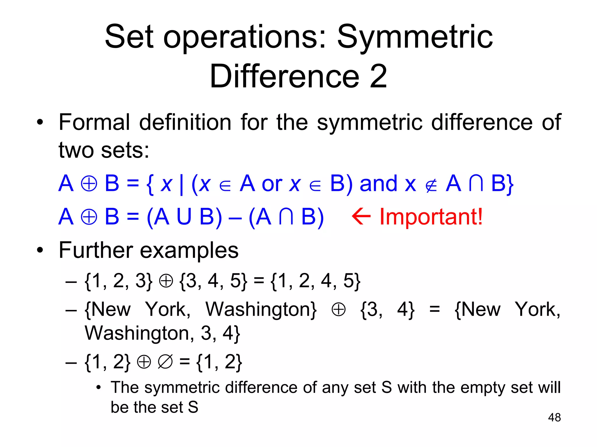 48
• Formal definition for the symmetric difference of
two sets:
A  B = { x | (x  A or x  B) and x  A ∩ B}
A  B = (A U B) – (A ∩ B)  Important!
• Further examples
– {1, 2, 3}  {3, 4, 5} = {1, 2, 4, 5}
– {New York, Washington}  {3, 4} = {New York,
Washington, 3, 4}
– {1, 2}   = {1, 2}
• The symmetric difference of any set S with the empty set will
be the set S
Set operations: Symmetric
Difference 2
 