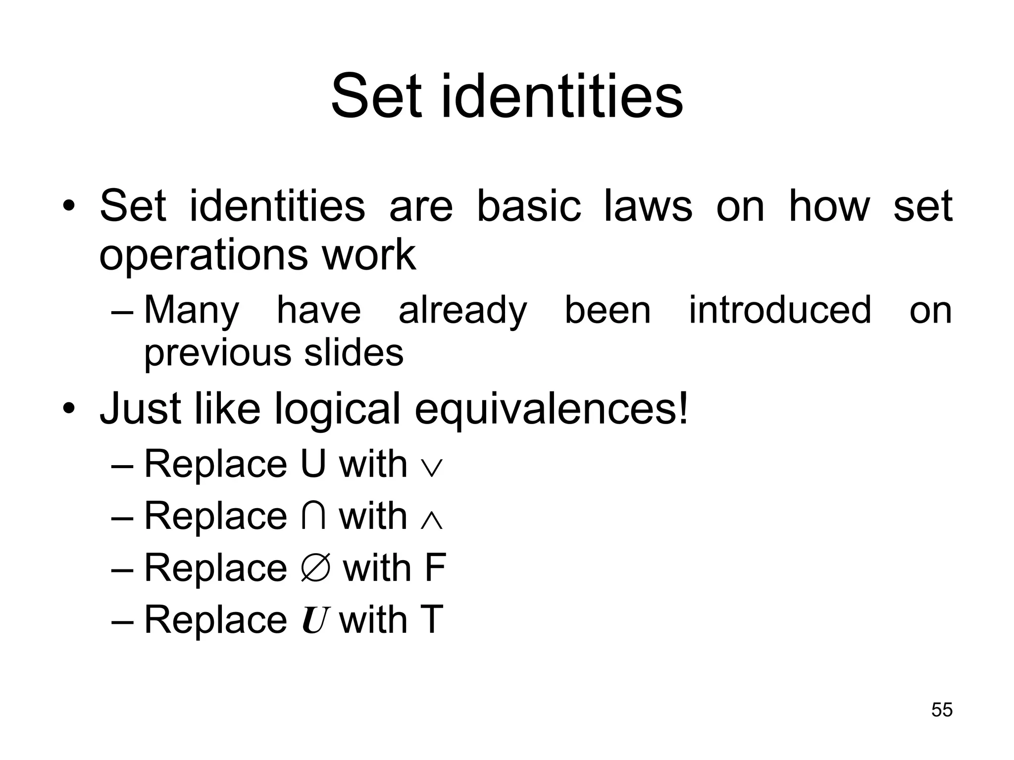 55
Set identities
• Set identities are basic laws on how set
operations work
– Many have already been introduced on
previous slides
• Just like logical equivalences!
– Replace U with 
– Replace ∩ with 
– Replace  with F
– Replace U with T
 