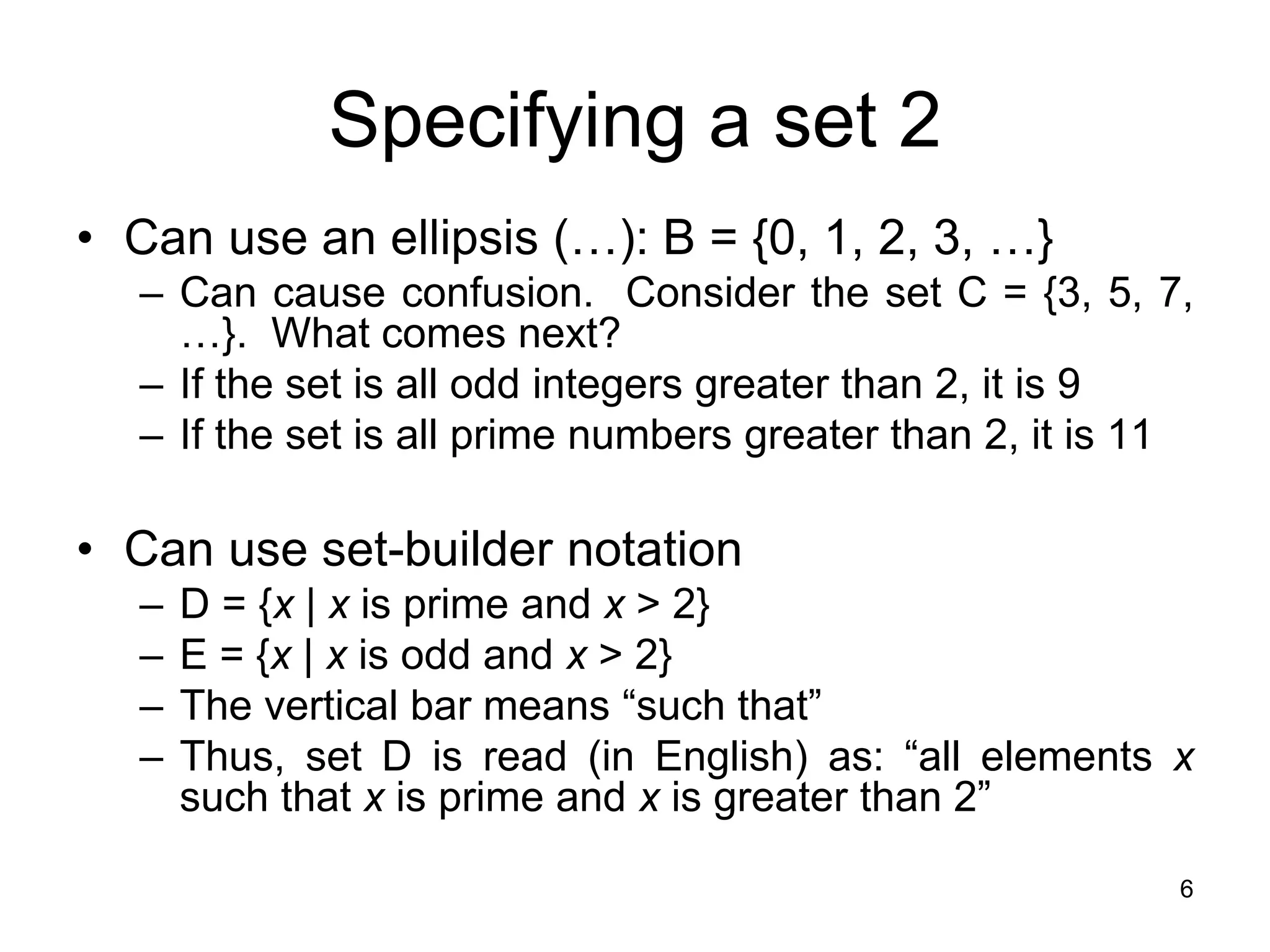6
Specifying a set 2
• Can use an ellipsis (…): B = {0, 1, 2, 3, …}
– Can cause confusion. Consider the set C = {3, 5, 7,
…}. What comes next?
– If the set is all odd integers greater than 2, it is 9
– If the set is all prime numbers greater than 2, it is 11
• Can use set-builder notation
– D = {x | x is prime and x > 2}
– E = {x | x is odd and x > 2}
– The vertical bar means “such that”
– Thus, set D is read (in English) as: “all elements x
such that x is prime and x is greater than 2”
 