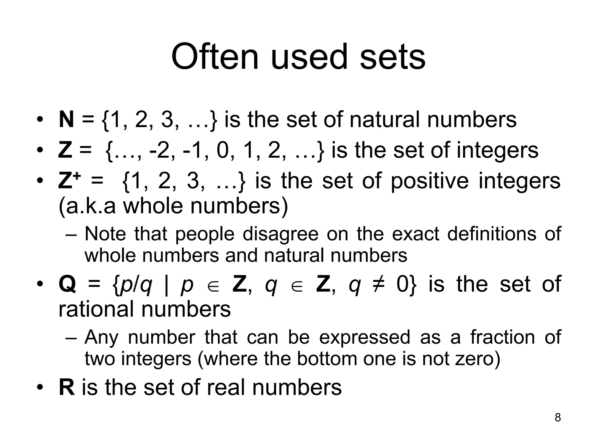8
Often used sets
• N = {1, 2, 3, …} is the set of natural numbers
• Z = {…, -2, -1, 0, 1, 2, …} is the set of integers
• Z+ = {1, 2, 3, …} is the set of positive integers
(a.k.a whole numbers)
– Note that people disagree on the exact definitions of
whole numbers and natural numbers
• Q = {p/q | p  Z, q  Z, q ≠ 0} is the set of
rational numbers
– Any number that can be expressed as a fraction of
two integers (where the bottom one is not zero)
• R is the set of real numbers
 