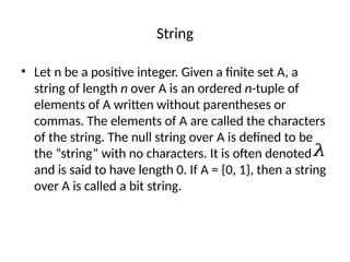 String
• Let n be a positive integer. Given a finite set A, a
string of length n over A is an ordered n-tuple of
elements of A written without parentheses or
commas. The elements of A are called the characters
of the string. The null string over A is defined to be
the “string” with no characters. It is often denoted
and is said to have length 0. If A = {0, 1}, then a string
over A is called a bit string.
𝜆
 