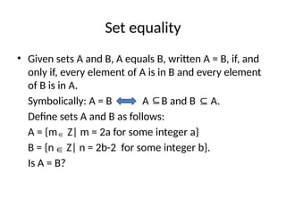Set equality
• Given sets A and B, A equals B, written A = B, if, and
only if, every element of A is in B and every element
of B is in A.
Symbolically: A = B A B and B A.
Define sets A and B as follows:
A = {m Z| m = 2a for some integer a}
B = {n Z| n = 2b-2 for some integer b}.
Is A = B?
⊆ ⊆
∈
∈
 