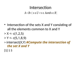 Intersection
• Intersection of the sets X and Y consisting of
all the elements common to X and Y
> X <- c(1,2,5)
> Y <- c(5,1,8,9)
> intersect(X,Y) #Compute the intersection of
the set X and Y
[1] 1 5
𝐴∩ 𝐵={𝑥∈𝑈∨𝑥∈ 𝐴𝑎𝑛𝑑𝑥∈𝐵}
 