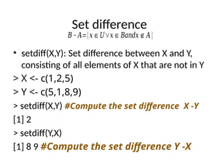 Set difference
• setdiff(X,Y): Set difference between X and Y,
consisting of all elements of X that are not in Y
> X <- c(1,2,5)
> Y <- c(5,1,8,9)
> setdiff(X,Y) #Compute the set difference X -Y
[1] 2
> setdiff(Y,X)
[1] 8 9 #Compute the set difference Y -X
𝐵−𝐴={𝑥∈𝑈∨𝑥∈𝐵𝑎𝑛𝑑𝑥∉𝐴}
 