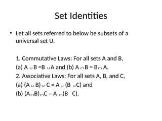Set Identities
• Let all sets referred to below be subsets of a
universal set U.
1. Commutative Laws: For all sets A and B,
(a) A B =B A and (b) A B = B A.
2. Associative Laws: For all sets A, B, and C,
(a) (A B) C = A (B C) and
(b) (A B) C = A (B C).
∪ ∪ ∩ ∩
∪ ∪ ∪ ∪
∩ ∩ ∩
 