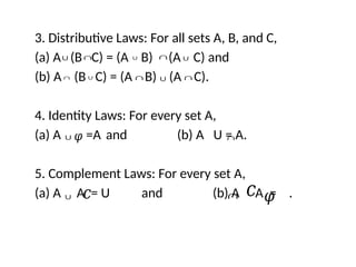 3. Distributive Laws: For all sets A, B, and C,
(a) A (B C) = (A B) (A C) and
(b) A (B C) = (A B) (A C).
4. Identity Laws: For every set A,
(a) A =A and (b) A U = A.
5. Complement Laws: For every set A,
(a) A A = U and (b) A A = .
∩
∪ ∪ ∩ ∪
∩ ∪ ∩ ∪ ∩
∪𝜑 ∩
∪ 𝑐 ∩ 𝑐 𝜑
 
