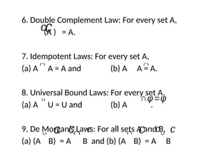 6. Double Complement Law: For every set A,
(A ) = A.
7. Idempotent Laws: For every set A,
(a) A A = A and (b) A A = A.
8. Universal Bound Laws: For every set A,
(a) A U = U and (b) A .
9. De Morgan’s Laws: For all sets A and B,
(a) (A B) = A B and (b) (A B) = A B
𝑐𝑐
∩ ∩
∩𝜑=𝜑
∪
∪ 𝑐 𝑐 ∪
∩ 𝑐 ∩ 𝑐 𝑐 𝑐
 
