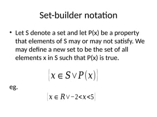 Set-builder notation
• Let S denote a set and let P(x) be a property
that elements of S may or may not satisfy. We
may define a new set to be the set of all
elements x in S such that P(x) is true.
eg.
{𝑥∈𝑆∨𝑃(𝑥)}
{𝑥∈ 𝑅∨−2<𝑥<5}
 