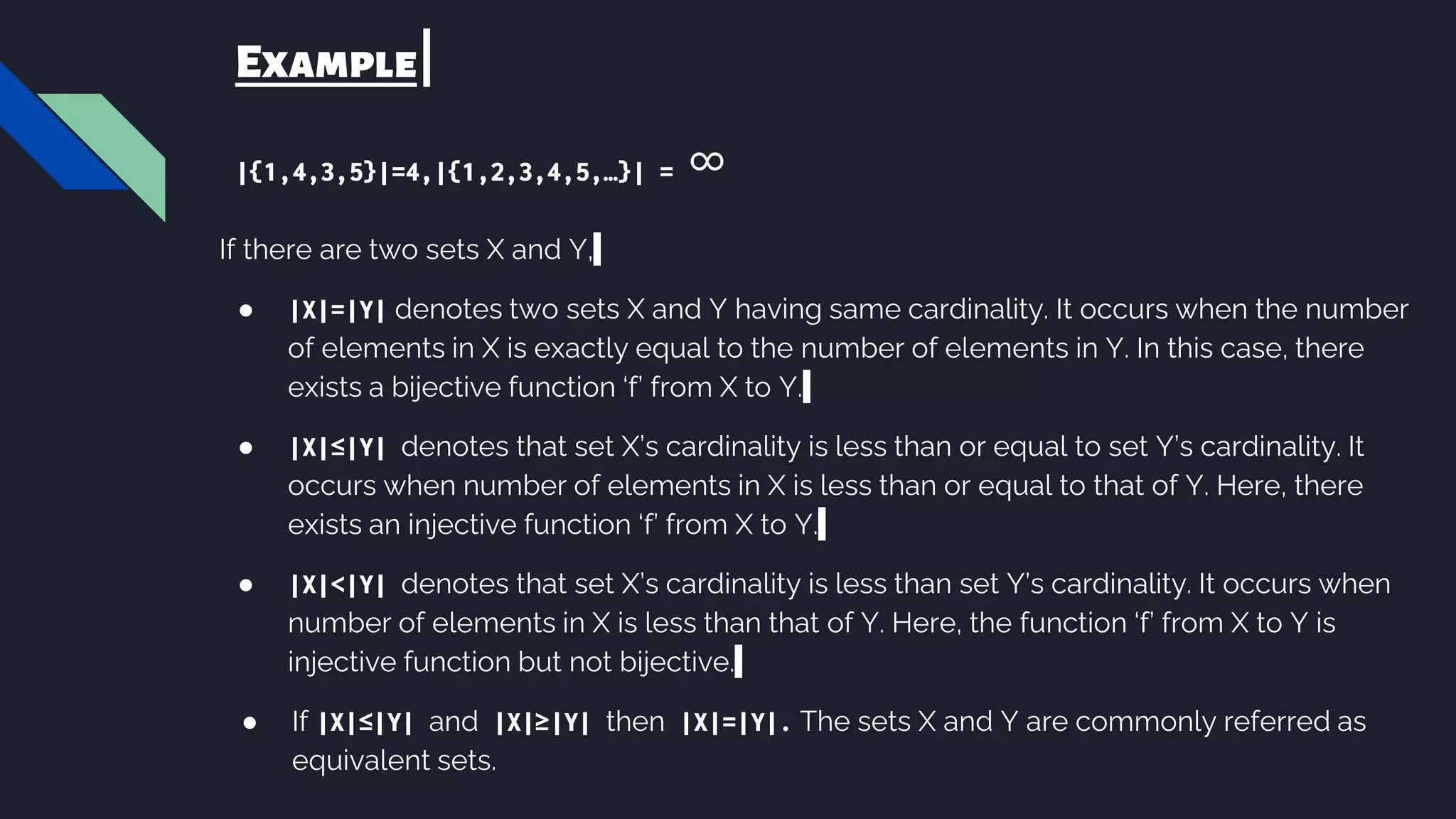 Example
|{1,4,3,5}|=4,|{1,2,3,4,5,…}| = ∞
If there are two sets X and Y,
● |X|=|Y| denotes two sets X and Y having same cardinality. It occurs when the number
of elements in X is exactly equal to the number of elements in Y. In this case, there
exists a bijective function ‘f’ from X to Y.
● |X|≤|Y| denotes that set X’s cardinality is less than or equal to set Y’s cardinality. It
occurs when number of elements in X is less than or equal to that of Y. Here, there
exists an injective function ‘f’ from X to Y.
● |X|<|Y| denotes that set X’s cardinality is less than set Y’s cardinality. It occurs when
number of elements in X is less than that of Y. Here, the function ‘f’ from X to Y is
injective function but not bijective.
● If |X|≤|Y| and |X|≥|Y| then |X|=|Y|. The sets X and Y are commonly referred as
equivalent sets.
 