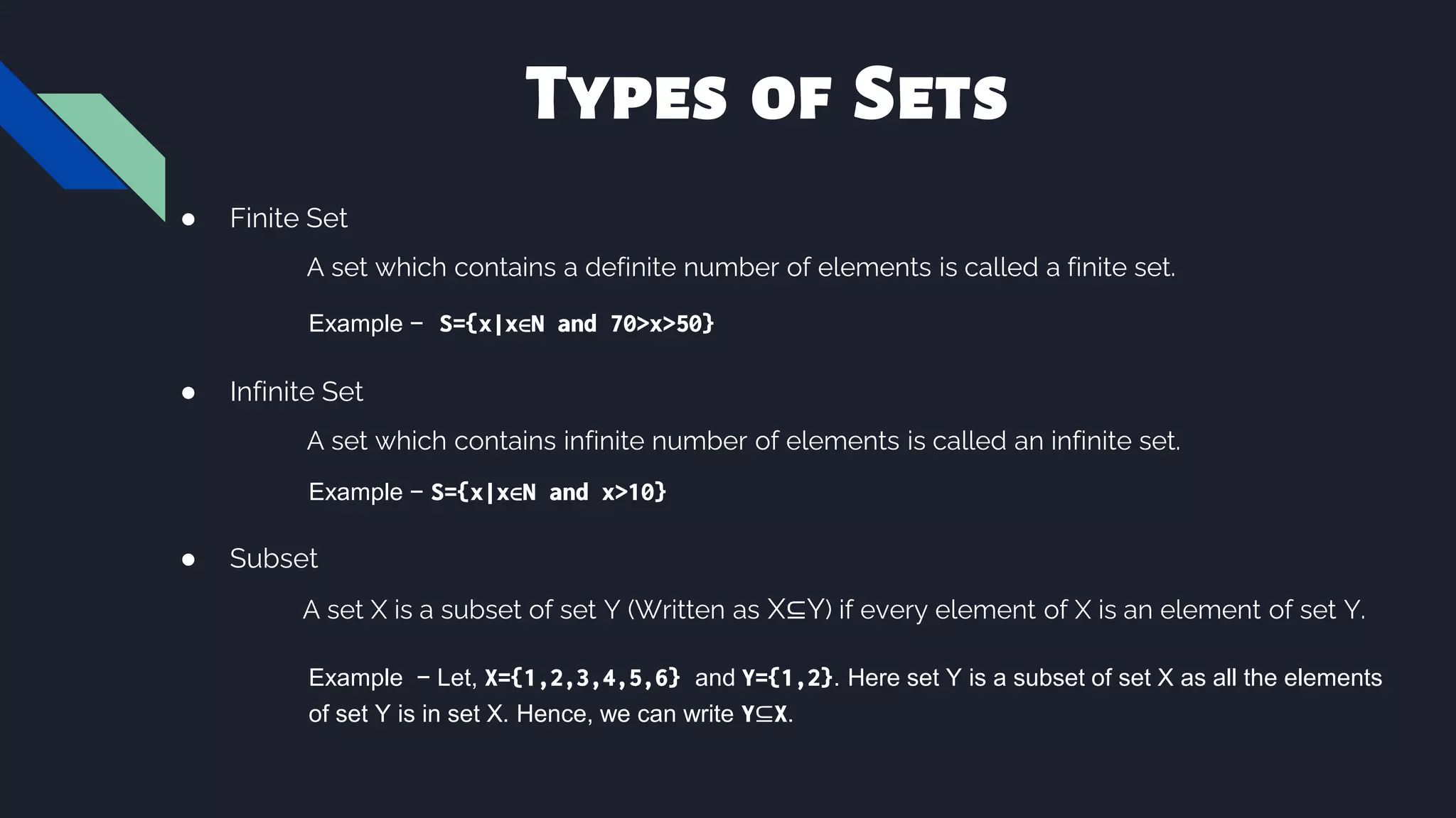 Types of Sets
● Finite Set
A set which contains a definite number of elements is called a finite set.
Example − S={x|x∈N and 70>x>50}
● Infinite Set
A set which contains infinite number of elements is called an infinite set.
Example − S={x|x∈N and x>10}
● Subset
A set X is a subset of set Y (Written as X⊆Y) if every element of X is an element of set Y.
Example − Let, X={1,2,3,4,5,6} and Y={1,2}. Here set Y is a subset of set X as all the elements
of set Y is in set X. Hence, we can write Y⊆X.
 