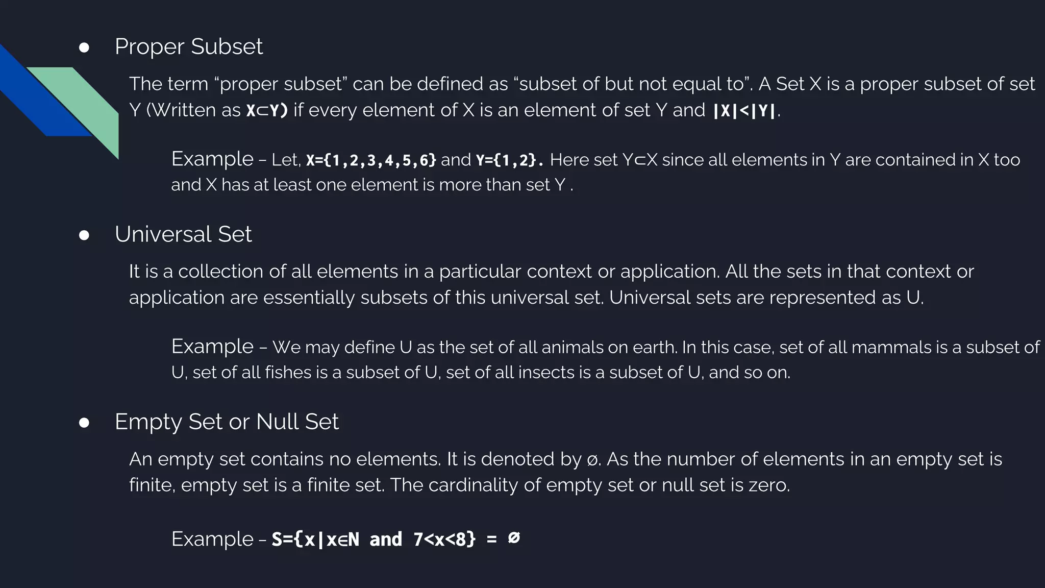 ● Proper Subset
The term “proper subset” can be defined as “subset of but not equal to”. A Set X is a proper subset of set
Y (Written as X⊂Y) if every element of X is an element of set Y and |X|<|Y|.
Example − Let, X={1,2,3,4,5,6} and Y={1,2}. Here set Y⊂X since all elements in Y are contained in X too
and X has at least one element is more than set Y .
● Universal Set
It is a collection of all elements in a particular context or application. All the sets in that context or
application are essentially subsets of this universal set. Universal sets are represented as U.
Example − We may define U as the set of all animals on earth. In this case, set of all mammals is a subset of
U, set of all fishes is a subset of U, set of all insects is a subset of U, and so on.
● Empty Set or Null Set
An empty set contains no elements. It is denoted by ∅. As the number of elements in an empty set is
finite, empty set is a finite set. The cardinality of empty set or null set is zero.
Example − S={x|x∈N and 7<x<8} = ∅
 