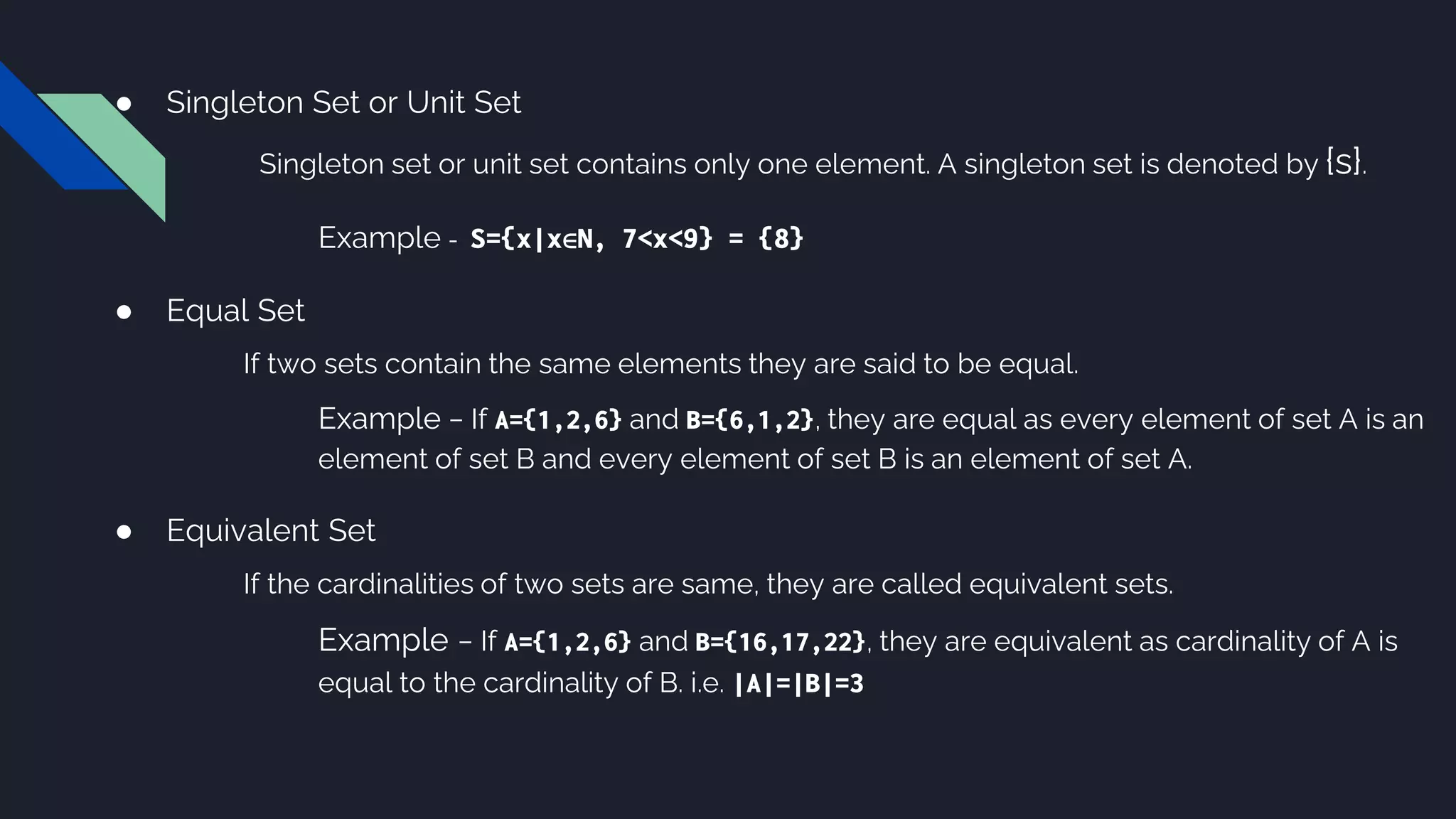 ● Singleton Set or Unit Set
Singleton set or unit set contains only one element. A singleton set is denoted by {s}.
Example - S={x|x∈N, 7<x<9} = {8}
● Equal Set
If two sets contain the same elements they are said to be equal.
Example − If A={1,2,6} and B={6,1,2}, they are equal as every element of set A is an
element of set B and every element of set B is an element of set A.
● Equivalent Set
If the cardinalities of two sets are same, they are called equivalent sets.
Example − If A={1,2,6} and B={16,17,22}, they are equivalent as cardinality of A is
equal to the cardinality of B. i.e. |A|=|B|=3
 