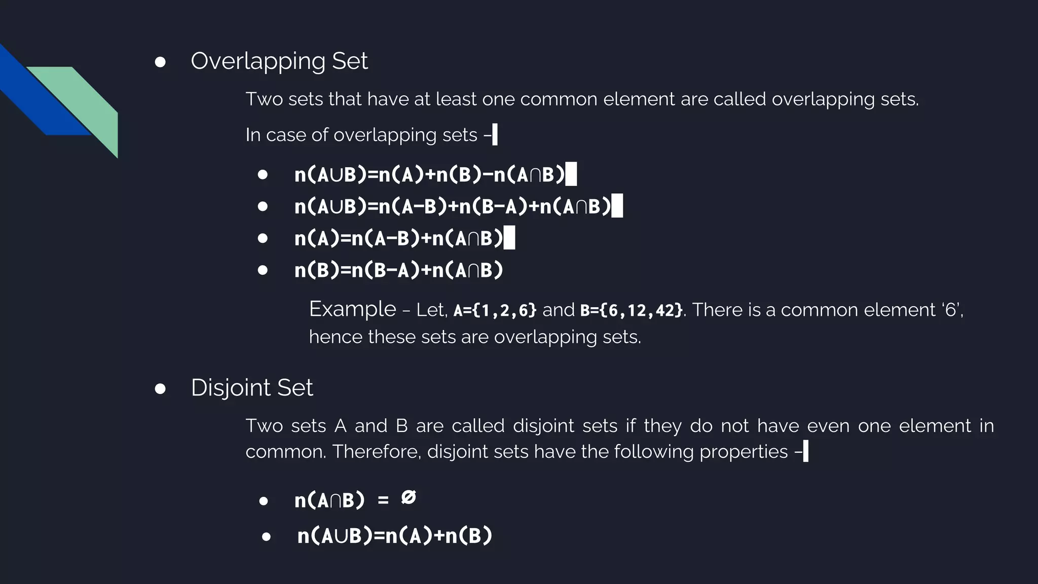 ● Overlapping Set
Two sets that have at least one common element are called overlapping sets.
In case of overlapping sets −
● n(A∪B)=n(A)+n(B)−n(A∩B)
● n(A∪B)=n(A−B)+n(B−A)+n(A∩B)
● n(A)=n(A−B)+n(A∩B)
● n(B)=n(B−A)+n(A∩B)
Example − Let, A={1,2,6} and B={6,12,42}. There is a common element ‘6’,
hence these sets are overlapping sets.
● Disjoint Set
Two sets A and B are called disjoint sets if they do not have even one element in
common. Therefore, disjoint sets have the following properties −
● n(A∩B) = ∅
● n(A∪B)=n(A)+n(B)
 