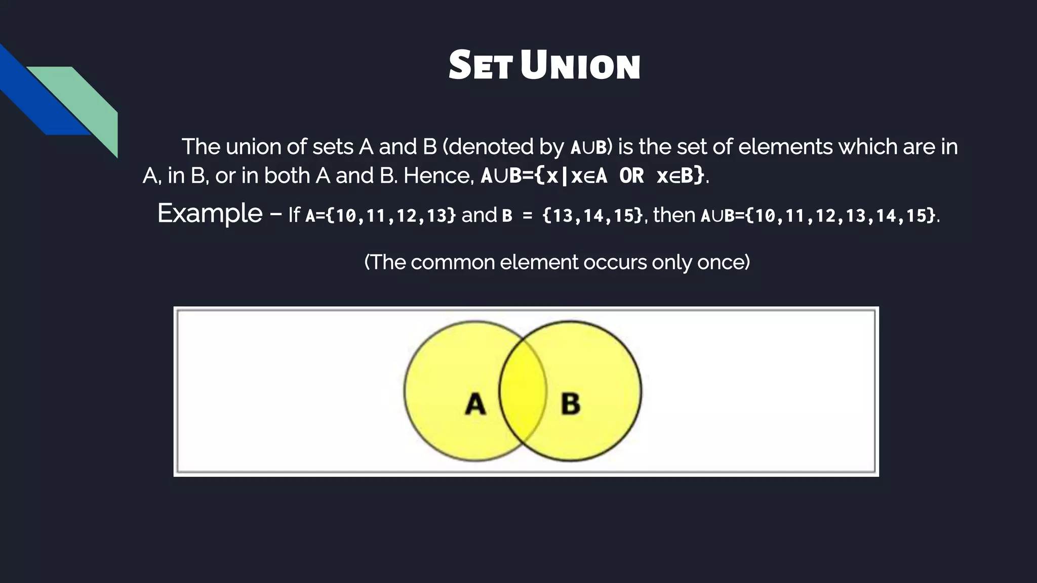 The union of sets A and B (denoted by A∪B) is the set of elements which are in
A, in B, or in both A and B. Hence, A∪B={x|x∈A OR x∈B}.
Example − If A={10,11,12,13} and B = {13,14,15}, then A∪B={10,11,12,13,14,15}.
(The common element occurs only once)
SetUnion
 