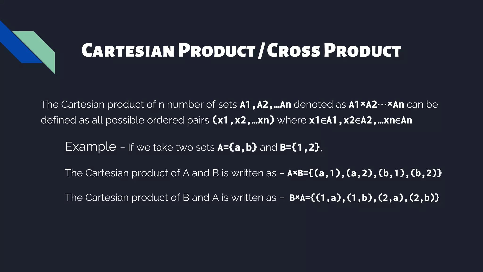 CartesianProduct/CrossProduct
The Cartesian product of n number of sets A1,A2,…An denoted as A1×A2⋯×An can be
defined as all possible ordered pairs (x1,x2,…xn) where x1∈A1,x2∈A2,…xn∈An
Example − If we take two sets A={a,b} and B={1,2},
The Cartesian product of A and B is written as − A×B={(a,1),(a,2),(b,1),(b,2)}
The Cartesian product of B and A is written as − B×A={(1,a),(1,b),(2,a),(2,b)}
 