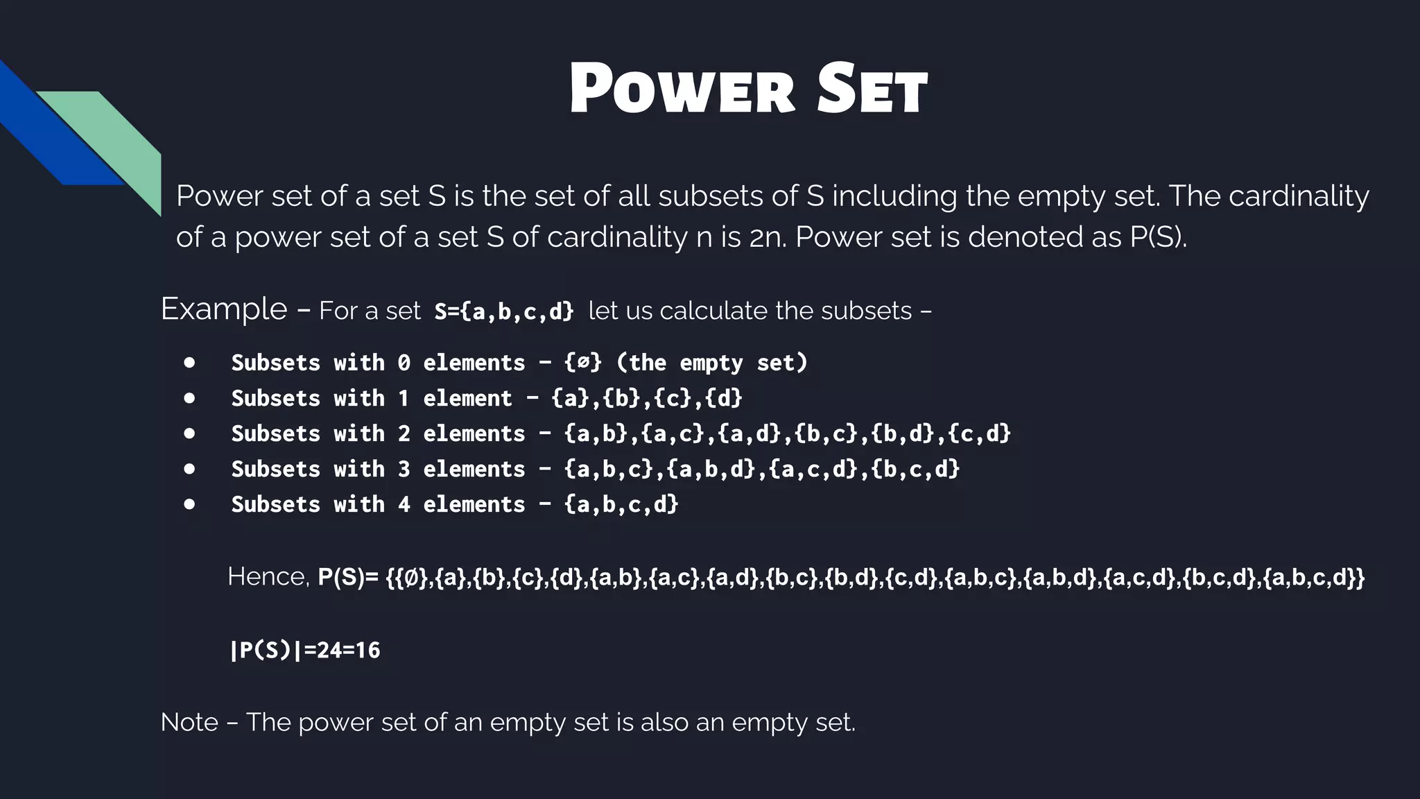Power Set
Power set of a set S is the set of all subsets of S including the empty set. The cardinality
of a power set of a set S of cardinality n is 2n. Power set is denoted as P(S).
Example − For a set S={a,b,c,d} let us calculate the subsets −
● Subsets with 0 elements − {∅} (the empty set)
● Subsets with 1 element − {a},{b},{c},{d}
● Subsets with 2 elements − {a,b},{a,c},{a,d},{b,c},{b,d},{c,d}
● Subsets with 3 elements − {a,b,c},{a,b,d},{a,c,d},{b,c,d}
● Subsets with 4 elements − {a,b,c,d}
Hence, P(S)= {{∅},{a},{b},{c},{d},{a,b},{a,c},{a,d},{b,c},{b,d},{c,d},{a,b,c},{a,b,d},{a,c,d},{b,c,d},{a,b,c,d}}
|P(S)|=24=16
Note − The power set of an empty set is also an empty set.
 