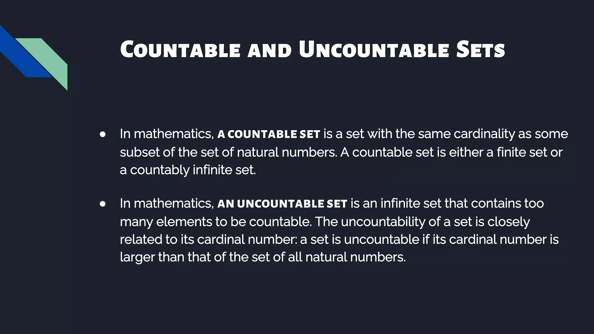 Countable and Uncountable Sets
● In mathematics, acountableset is a set with the same cardinality as some
subset of the set of natural numbers. A countable set is either a finite set or
a countably infinite set.
● In mathematics, anuncountableset is an infinite set that contains too
many elements to be countable. The uncountability of a set is closely
related to its cardinal number: a set is uncountable if its cardinal number is
larger than that of the set of all natural numbers.
 