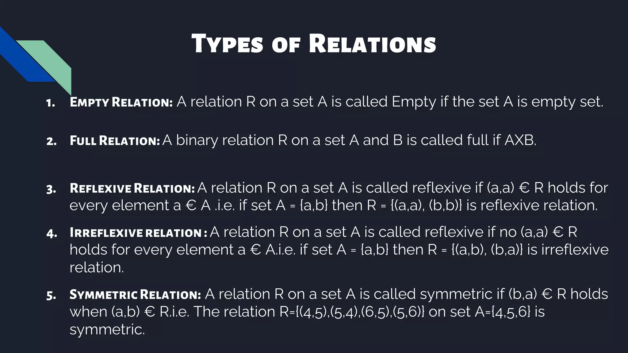 Types of Relations
1. EmptyRelation: A relation R on a set A is called Empty if the set A is empty set.
2. FullRelation:A binary relation R on a set A and B is called full if AXB.
3. ReflexiveRelation:A relation R on a set A is called reflexive if (a,a) € R holds for
every element a € A .i.e. if set A = {a,b} then R = {(a,a), (b,b)} is reflexive relation.
4. Irreflexiverelation: A relation R on a set A is called reflexive if no (a,a) € R
holds for every element a € A.i.e. if set A = {a,b} then R = {(a,b), (b,a)} is irreflexive
relation.
5. SymmetricRelation: A relation R on a set A is called symmetric if (b,a) € R holds
when (a,b) € R.i.e. The relation R={(4,5),(5,4),(6,5),(5,6)} on set A={4,5,6} is
symmetric.
 