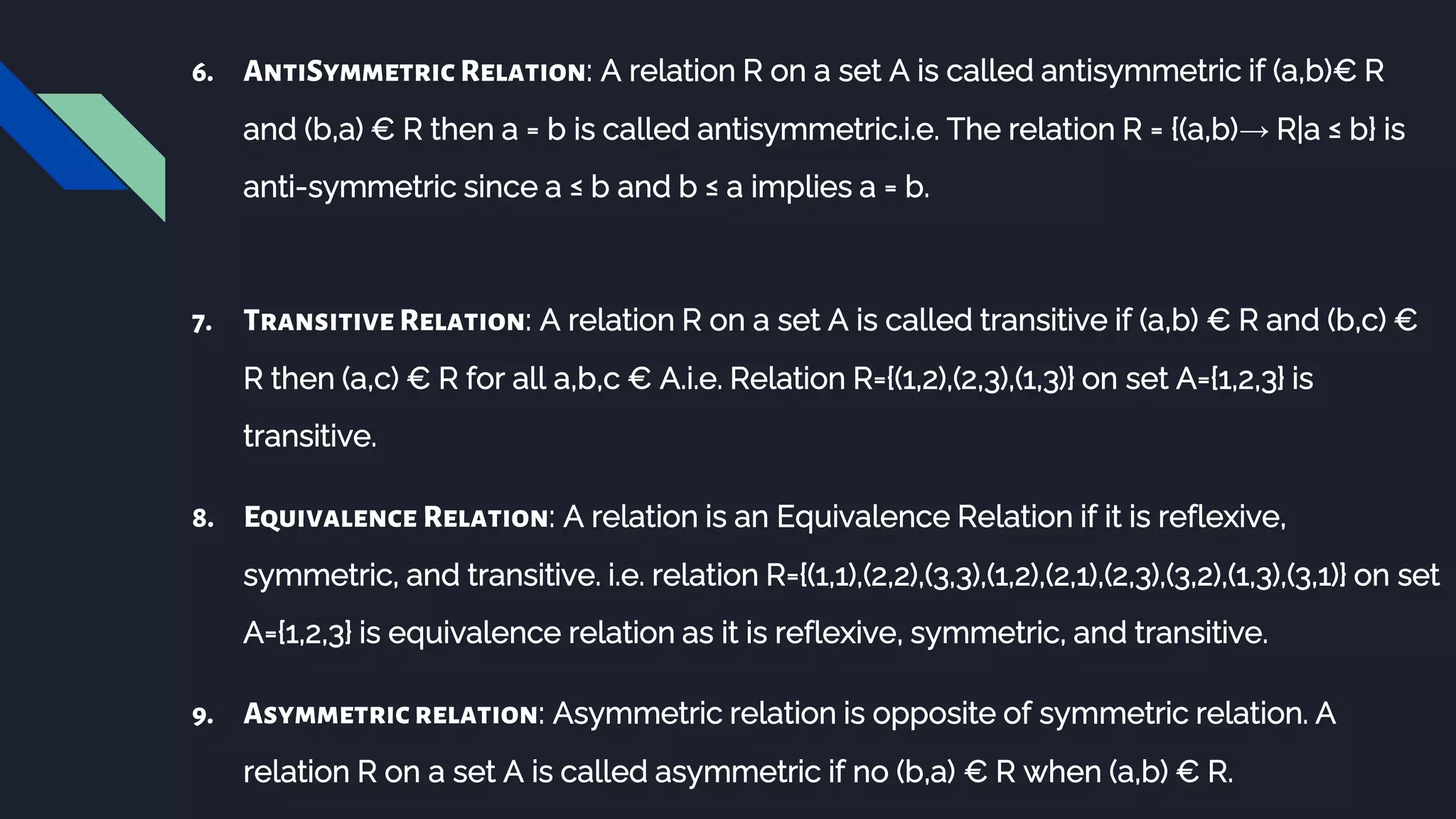 6. AntiSymmetric Relation: A relation R on a set A is called antisymmetric if (a,b)€ R
and (b,a) € R then a = b is called antisymmetric.i.e. The relation R = {(a,b)→ R|a ≤ b} is
anti-symmetric since a ≤ b and b ≤ a implies a = b.
7. Transitive Relation: A relation R on a set A is called transitive if (a,b) € R and (b,c) €
R then (a,c) € R for all a,b,c € A.i.e. Relation R={(1,2),(2,3),(1,3)} on set A={1,2,3} is
transitive.
8. Equivalence Relation: A relation is an Equivalence Relation if it is reflexive,
symmetric, and transitive. i.e. relation R={(1,1),(2,2),(3,3),(1,2),(2,1),(2,3),(3,2),(1,3),(3,1)} on set
A={1,2,3} is equivalence relation as it is reflexive, symmetric, and transitive.
9. Asymmetricrelation: Asymmetric relation is opposite of symmetric relation. A
relation R on a set A is called asymmetric if no (b,a) € R when (a,b) € R.
 