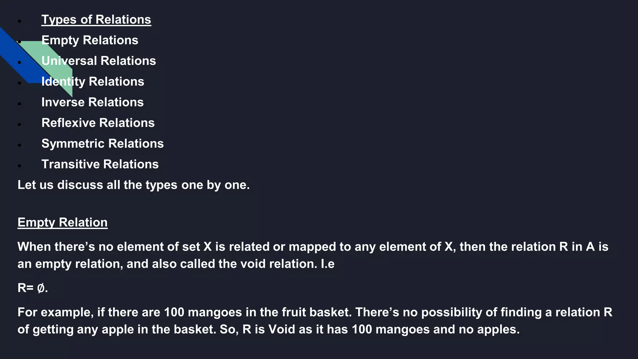  Types of Relations
 Empty Relations
 Universal Relations
 Identity Relations
 Inverse Relations
 Reflexive Relations
 Symmetric Relations
 Transitive Relations
Let us discuss all the types one by one.
Empty Relation
When there’s no element of set X is related or mapped to any element of X, then the relation R in A is
an empty relation, and also called the void relation. I.e
R= ∅.
For example, if there are 100 mangoes in the fruit basket. There’s no possibility of finding a relation R
of getting any apple in the basket. So, R is Void as it has 100 mangoes and no apples.
 