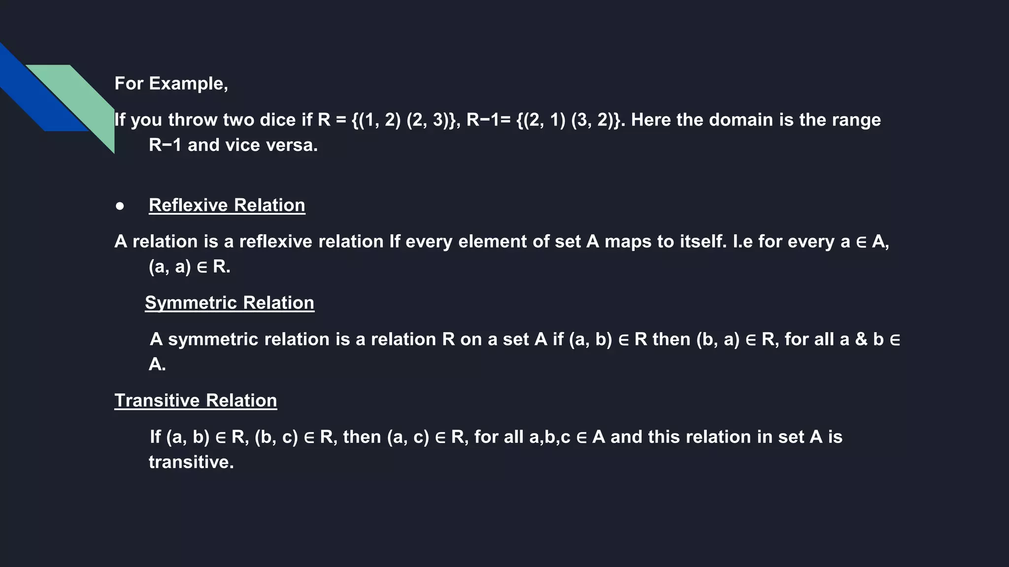 For Example,
If you throw two dice if R = {(1, 2) (2, 3)}, R−1= {(2, 1) (3, 2)}. Here the domain is the range
R−1 and vice versa.
● Reflexive Relation
A relation is a reflexive relation If every element of set A maps to itself. I.e for every a ∈ A,
(a, a) ∈ R.
Symmetric Relation
A symmetric relation is a relation R on a set A if (a, b) ∈ R then (b, a) ∈ R, for all a & b ∈
A.
Transitive Relation
If (a, b) ∈ R, (b, c) ∈ R, then (a, c) ∈ R, for all a,b,c ∈ A and this relation in set A is
transitive.
 