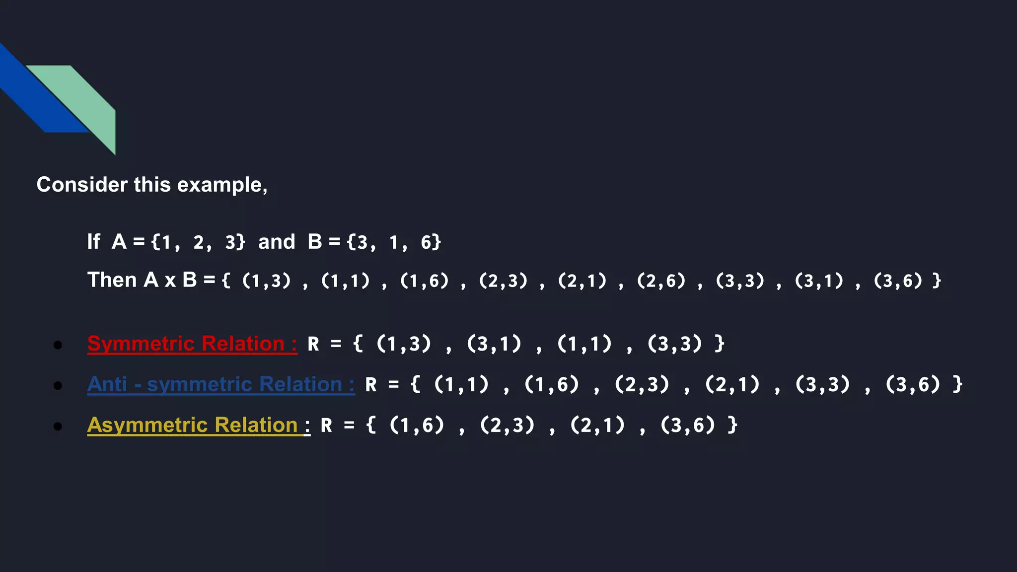 Consider this example,
If A = {1, 2, 3} and B = {3, 1, 6}
Then A x B = { (1,3) , (1,1) , (1,6) , (2,3) , (2,1) , (2,6) , (3,3) , (3,1) , (3,6) }
● Symmetric Relation : R = { (1,3) , (3,1) , (1,1) , (3,3) }
● Anti - symmetric Relation : R = { (1,1) , (1,6) , (2,3) , (2,1) , (3,3) , (3,6) }
● Asymmetric Relation : R = { (1,6) , (2,3) , (2,1) , (3,6) }
 