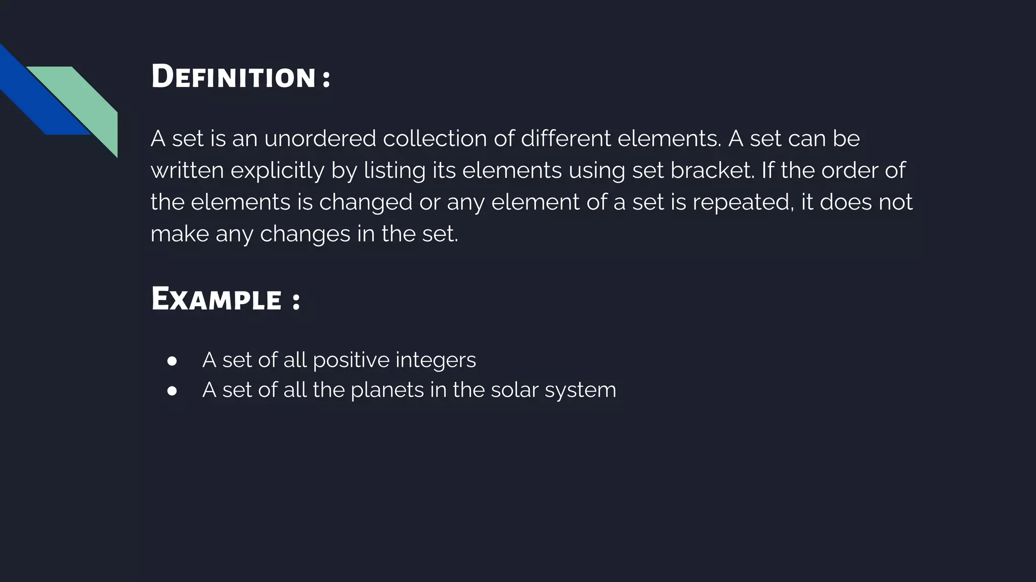 Definition :
A set is an unordered collection of different elements. A set can be
written explicitly by listing its elements using set bracket. If the order of
the elements is changed or any element of a set is repeated, it does not
make any changes in the set.
Example :
● A set of all positive integers
● A set of all the planets in the solar system
 