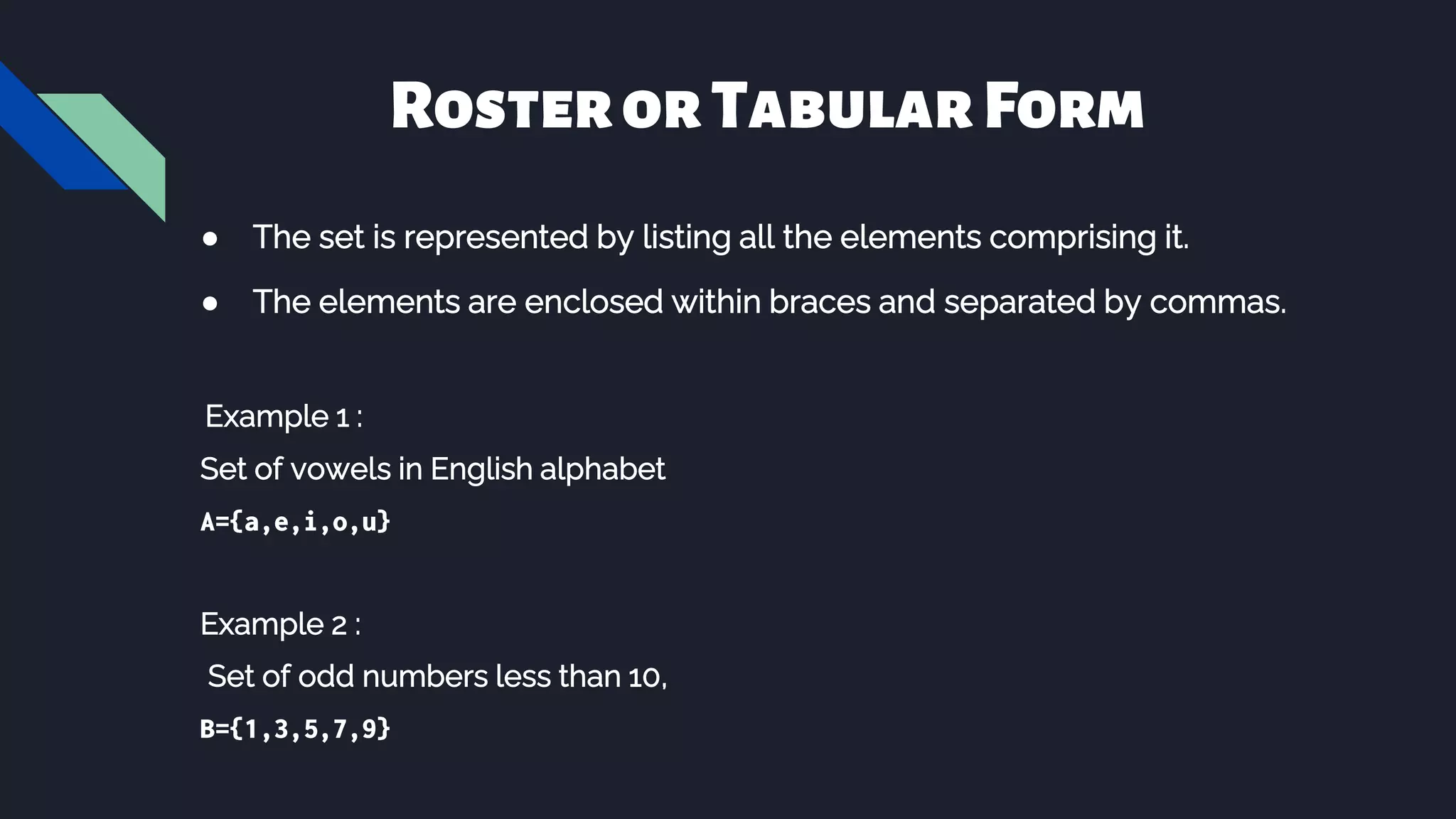 RosterorTabularForm
● The set is represented by listing all the elements comprising it.
● The elements are enclosed within braces and separated by commas.
Example 1 :
Set of vowels in English alphabet
A={a,e,i,o,u}
Example 2 :
Set of odd numbers less than 10,
B={1,3,5,7,9}
 