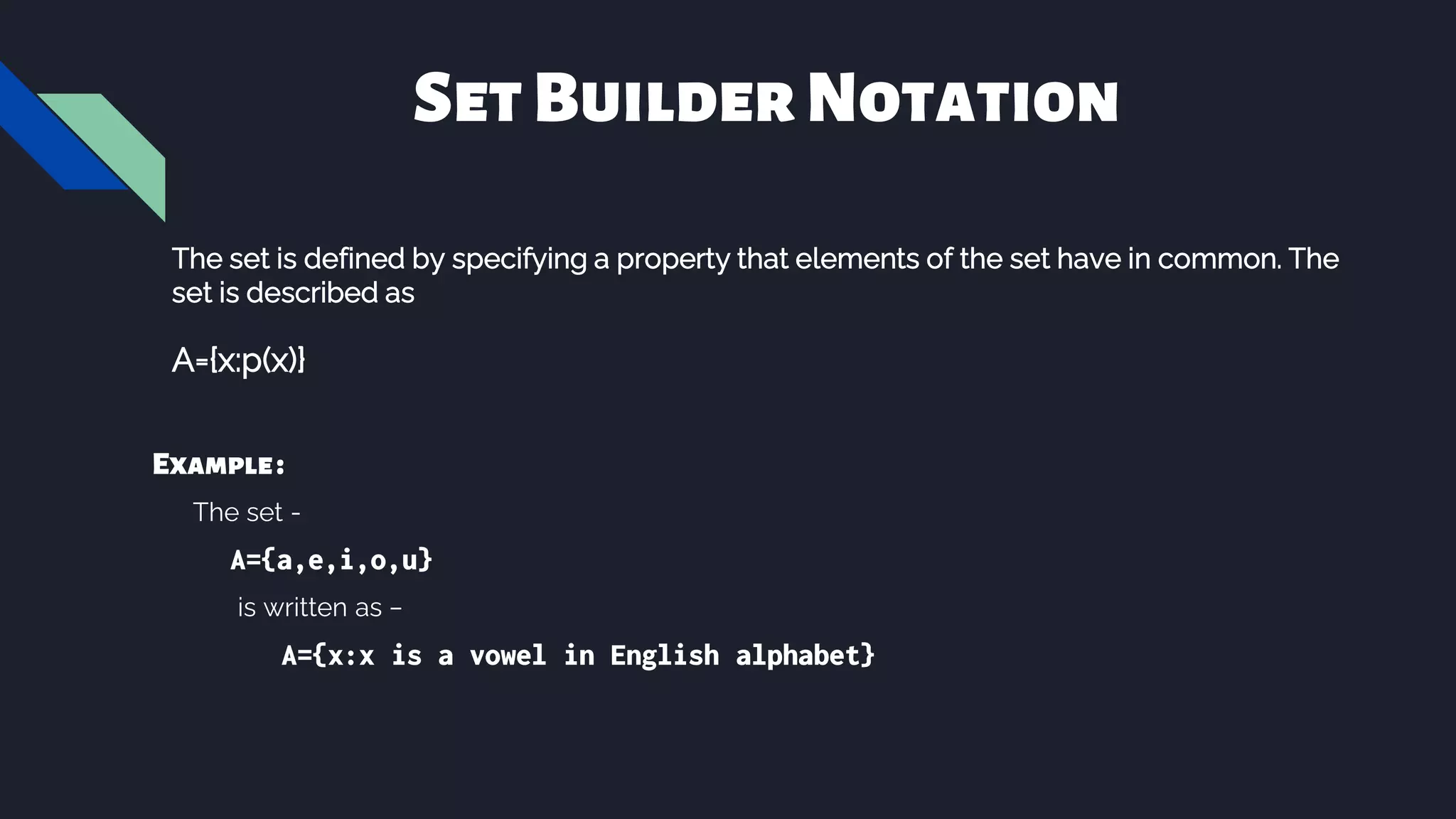 SetBuilderNotation
The set is defined by specifying a property that elements of the set have in common. The
set is described as
A={x:p(x)}
Example:
The set -
A={a,e,i,o,u}
is written as −
A={x:x is a vowel in English alphabet}
 